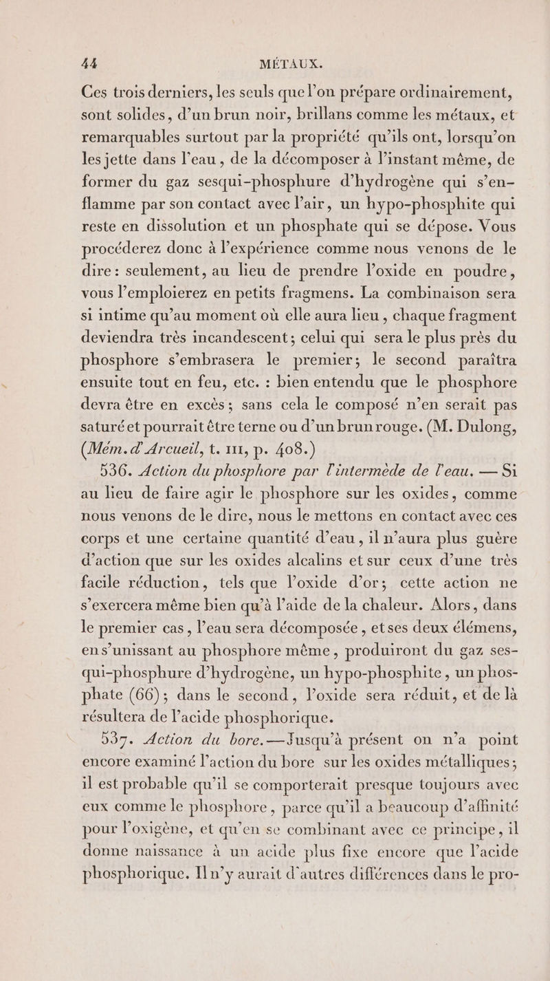 Ces trois derniers, les seuls que lon prépare ordinairement, sont solides, d’un brun noir, brillans comme les métaux, et remarquables surtout par la propriété qu’ils ont, lorsqu’on les jette dans l’eau , de la décomposer à l’instant même, de former du gaz sesqui-phosphure d'hydrogène qui s’en- flamme par son contact avec l'air, un hypo-phosphite qui reste en dissolution et un phosphate qui se dépose. Vous procéderez donc à l'expérience comme nous venons de le dire : seulement, au lieu de prendre l’oxide en poudre, vous l’emploierez en petits fragmens. La combinaison sera si intime qu’au moment où elle aura lieu , chaque fragment deviendra très incandescent ; celui qui sera le plus près du phosphore s’embrasera le premier; le second paraîtra ensuite tout en feu, etc. : bien entendu que le phosphore devra être en excès; sans cela le composé n’en serait pas saturéet pourrait être terne ou d’un brunrouge. (M. Dulong, (Mém.d' Arcueil, t. 11, p. 408.) D36. Action du phosphore par l'intermede de l'eau. — Si au lieu de faire agir le phosphore sur les oxides, comme nous venons de le dire, nous le mettons en contact avec ces corps et une certaine quantité d’eau , il n’aura plus guère d'action que sur les oxides alcalins etsur ceux d’une très facile réduction, tels que l’oxide d’or; cette action ne s’exercera même bien qu’à l’aide de la chaleur. Alors, dans le premier cas, l’eau sera décomposée , etses deux élémens, ens’unissant au phosphore même, produiront du gaz ses- qui-phosphure d'hydrogène, un hypo-phosphite , un phos- phate (66); dans le second, loxide sera réduit, et de là résultera de l’acide phosphorique. 537. Action du bore.—Jusqu’à présent on n’a point encore examiné l’action du bore sur les oxides métalliques; il est probable qu’il se comporterait presque toujours avec eux comme le phosphore, parce qu’il a beaucoup d’affinité pour loxigène, et qu’en se combinant avec ce principe, il donne naissance à un acide plus fixe encore que l'acide phosphorique. [n’y aurait d'autres différences dans le pro-