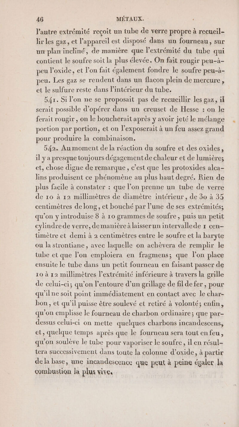 l'autre extrémité reçoit un tube de verre propre à recueil- lir les gaz, et l'appareil est disposé dans un fourneau, sur un plan incliné, de manière que l'extrémité du tube qui contient le soufre soit la plus élevée. On fait rougir peu-à- peu l’oxide, et l’on fait également fondre le soufre peu-à- peu. Les gaz se rendent dans un flacon plein de mercure, et Le sulfure reste dans l’intérieur du tube. 541. Si l’on ne se proposait pas de recueillir les gaz, il serait possible d’opérer dans un creuset de Hesse : on le ferait rougir , on le boucherait après y avoir jeté le mélange portion par portion, et on l’exposerait à un feu assez grand pour produire la combinaison. 542. Au moment de la réaction du soufre et des oxides, il y a presque toujours dégagement de chaleur et de lumière; et, chose digne de remarque , c’est que les protoxides alca- lins produisent ce phénomène au plus haut degré. Rien de plus facile à constater : que l’on prenne un tube de verre de 10 à 12 millimètres de diamètre intérieur , de 30 à 35 centimètres de long, et bouché par l’une de ses extrémités; qu’on y introduise 8 à 10 grammes de soufre , puis un petit cylindre de verre, de manière à laisser un intervalle de 1 cen- timètre et demi à 2 centimètres entre le soufre et la baryte ou la strontiane, avec laquelle on achèvera de remplir le tube et que Pon emploiera en fragmens; que lon place ensuite le tube dans un petit fourneau en faisant passer de 10 à 12 millimètres l’extrémité inférieure à travers la grille de celui-ci; qu’on l'entoure d’un grillage de fil de fer , pour qu'ilne soit point immédiatement en contact avec le char- bon, et qu’il puisse être soulevé et retiré à volonté; enfin, qu'on emplisse le fourneau de charbon ordinaire; que par- dessus celui-ci on mette quelques charbons incandescens, et, quelque temps après que le fourneau sera tout en feu, qu'on soulève le tube pour vaporiser le soufre, il en résul- tera successivement dans {toute la colonne d’oxide, à partir de la base, une incandescence que peut à peine égaler la combustion la plus vive,