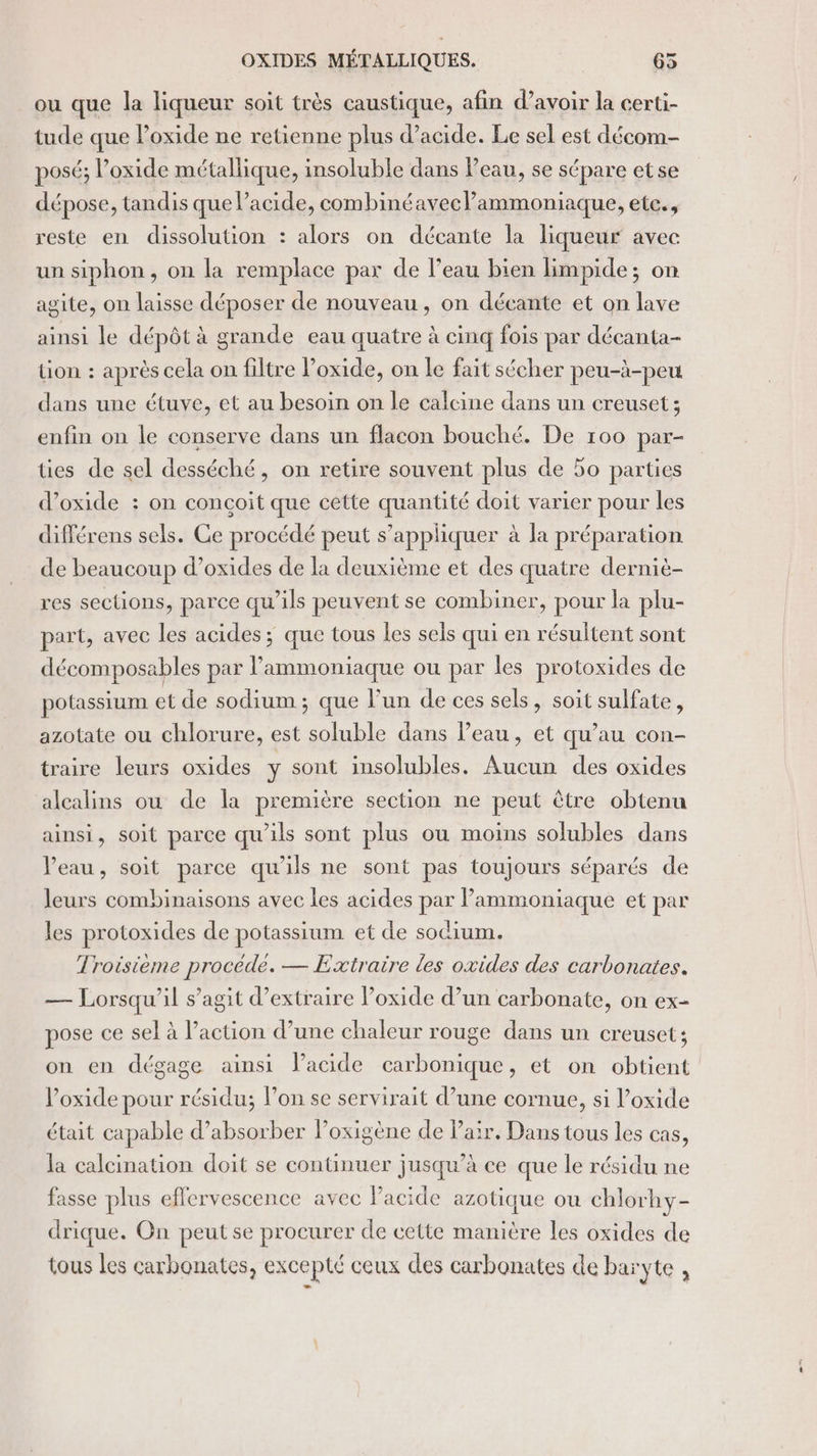 ou que la liqueur soit très caustique, afin d’avoir la certi- tude que Poxide ne retienne plus d'acide. Le sel est décom- posé; loxide métallique, insoluble dans Peau, se sépare etse dépose, tandis que lacide, combinéaveclammoniaque, ete., reste en dissolution : alors on décante la liqueur avec un siphon, on la remplace par de l’eau bien limpide; on agite, on laisse déposer de nouveau, on décante et on lave ainsi le dépôt à grande eau quatre à cinq fois par décanta- tion : après cela on filtre Poxide, on le fait sécher peu-à-peu dans une étuve, et au besoin on le calcine dans un creuset; enfin on le conserve dans un flacon bouché. De 100 par- ües de sel desséché, on retire souvent plus de 50 parties d’oxide : on conçoit que cette quantité doit varier pour les différens sels. Ce procédé peut s’appliquer à la préparation de beaucoup d’oxides de la deuxième et des quatre derniè- res sections, parce qu’ils peuvent se combiner, pour la plu- part, avec les acides; que tous les sels qui en résultent sont décomposables par l’ammoniaque ou par les protoxides de potassium et de sodium ; que lun de ces sels, soit sulfate, azotate ou chlorure, est soluble dans l’eau, et qu’au con- traire leurs oxides y sont insolubles, Aucun des oxides alcalins ou de la première section ne peut être obtenu ainsi, soit parce qu'ils sont plus ou moins solubles dans Veau, soit parce qu'ils ne sont pas toujours séparés de leurs combinaisons avec les acides par Pammoniaque et par les protoxides de potassium et de sodium. Troisième procède. — Extraire les oxides des carbonates. — Lorsqu'il s’agit d'extraire Poxide d’un carbonate, on ex- pose ce sel à l’action d’une chaleur rouge dans un creuset; on en dégage ainsi l'acide carbonique, et on obtient l’oxide pour résidu; l’on se servirait d’une cornue, si oxide était capable d’absorber l’oxigène de Pair, Dans tous les cas, la calcination doit se continuer jusqu’à ce que le résidu ne fasse plus effervescence avec Pacide azotique où chlorhy- drique. On peut se procurer de cette manière Les oxides de tous les carbonates, excepté ceux des carbonates de baryte ,