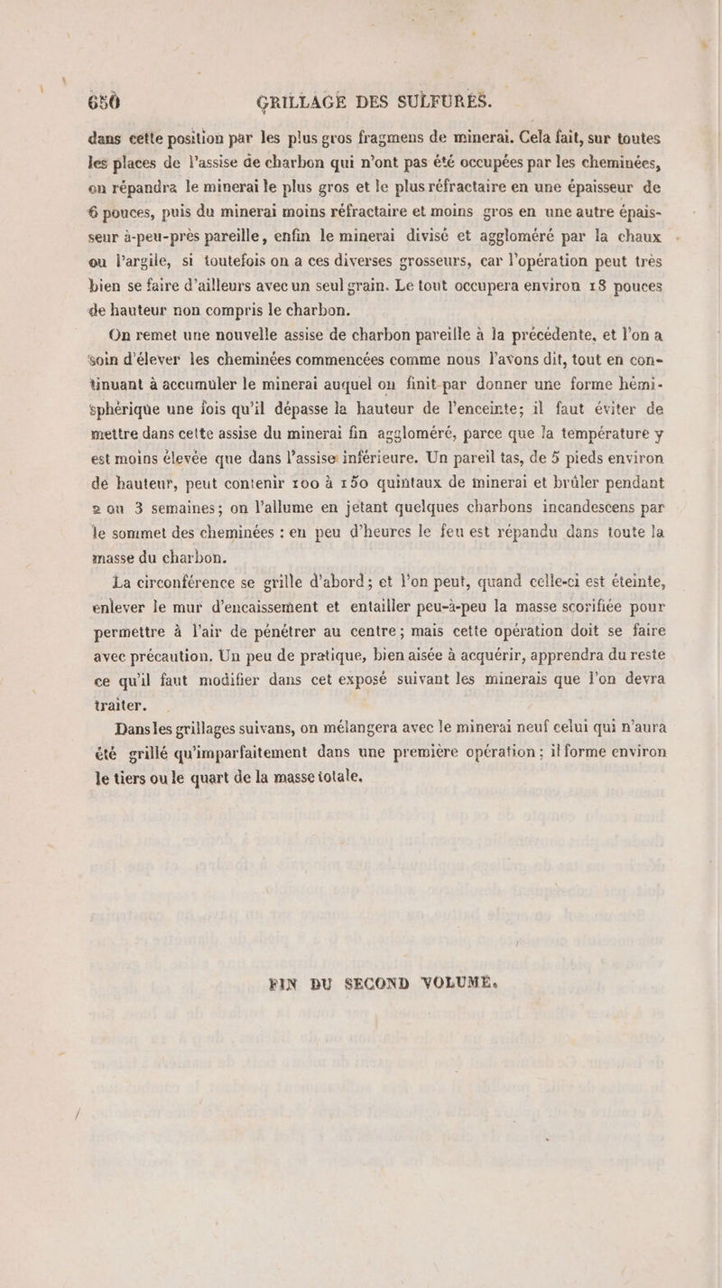 dans cette position par les plus gros fragmens de minerai. Cela fait, sur toutes les places de l’assise de charbon qui n’ont pas été occupées par les cheminées, on répandre le minerai le plus gros et le plus réfractaire en une épaisseur de 6 pouces, puis du minerai moins réfractaire et moins gros en une autre épais- seur à-peu-près pareille, enfin le minerai divisé et aggloméré par la chaux ou l'argile, si toutefois on a ces diverses grosseurs, car l'opération peut tres bien se faire d’ailleurs avec un seul grain. Le tout occupera environ 18 pouces de hauteur non compris le charbon. On remet une nouvelle assise de charbon pareiïlle à la précédente, et l’on a soin d'élever les cheminées commencées comme nous l'avons dit, tout en con- tinuant à accumuler le minerai auquel on finit par donner une forme hémi- sphérique une lois qu’il dépasse la hauteur de l'enceinte; il faut éviter de mettre dans cette assise du minerai fin aggloméré, parce que la température y est moins élevée que dans l’assise inférieure. Un pareil tas, de 5 pieds environ de hauteur, peut contenir 100 à 150 quintaux de minerai et brûler pendant 2 ou 3 semaines; on l’allume en jetant quelques charbons incandescens par le sommet des cheminées : en peu d’heures le feu est répandu dans toute la masse du charbon. La circonférence se grille d’abord; et l’on peut, quand celle-ci est éteinte, enlever le mur d’encaissement et entailler peu-à-peu la masse scorifiée pour permettre à l'air de pénétrer au centre; mais cette opération doit se faire avec précaution, Un peu de pratique, bien aisée à acquérir, apprendra du reste ce qu'il faut modifier dans cet exposé suivant les minerais que l'on devra traiter. Dansles grillages suivans, on mélangera avec le minerai neuf celui qui n'aura été grillé qu'imparfaitement dans une première opération; il forme environ le tiers ou le quart de la masse totale, FIN DU SECOND VOLUME.