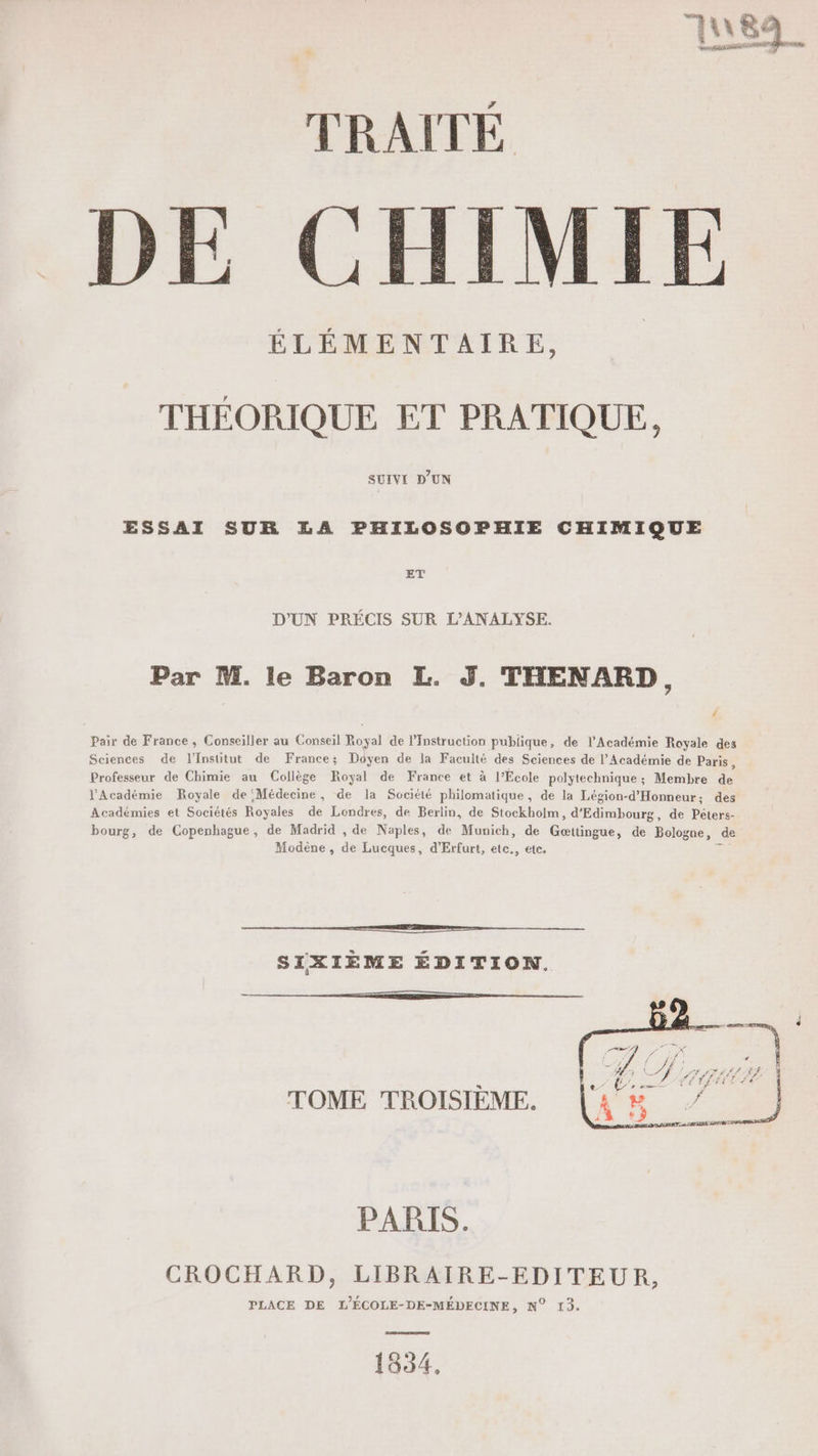 ES TRAITÉ E CHIMIE ÉLÉMENTAIRE, THÉORIQUE ET PRATIQUE, SUIVI D'UN ESSAI SUR LA PHILOSOPHIE CHIMIQUE ET D'UN PRÉCIS SUR L’ANALYSE. Par M. le Baron L. J. THENARD, ‘ Pair de France, Conseiller au Conseil Royal de Instruction publique, de l’Académie Royale des Sciences de l'Institut de France; Doyen de la Faculté des Sciences de l’Académie de Paris, Professeur de Chimie au Collège Royal de France et à l’École polytechnique; Membre de J'Académie Boyale de Médecine, de la Société philomatique, de la Légion-d'Honneur; des Académies et Sociétés Royales de Londres, de Berlin, de Stockholm, d'Edimbourg, de Péters- bourg, de Copenhague, de Madrid , de Naples, de Munich, de Gættingue, de Bologne, de Modène , de Lucques, d’Erfurt, etc., etc. z © © SIXIÈME ÉDITION. TOME TROISIÈME. PARTS. CROCHARD, LIBRAIRE-EDITEUR, PLACE DE L’ÉCOLE-DE-MÉDECINE, N° 13. 1854,