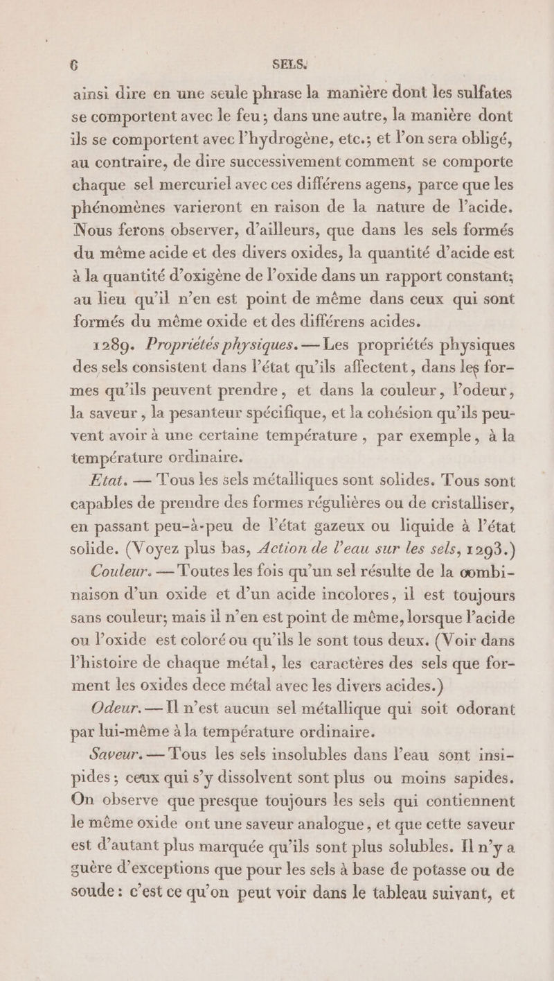 ainsi dire en une seule phrase la manière dont les sulfates se comportent avec le feu; dans une autre, la manière dont ils se comportent avec l’hydrogène, etc.; et l’on sera obligé, au contraire, de dire successivement comment se comporte chaque sel mercuriel avec ces différens agens, parce que les phénomènes varieront en raison de la nature de l'acide. Nous ferons observer, d’ailleurs, que dans les sels formés du même acide et des divers oxides, la quantité d’acide est à la quantité d’oxigène de l’oxide dans un rapport constant; au lieu qu’il n’en est point de même dans ceux qui sont formés du même oxide et des différens acides. 1289. Propriétés physiques. — Les propriétés physiques des sels consistent dans l’état qu’ils affectent, dans les for- mes qu'ils peuvent prendre, et dans la couleur, l’odeur, la saveur , la pesanteur spécifique, et la cohésion qu’ils peu- vent avoir à une certaine température , par exemple, à la température ordinaire. Etai. — Tous les sels métalliques sont solides. Tous sont capables de prendre des formes régulières ou de cristalliser, en passant peu-à-peu de l’état gazeux ou liquide à Vétat solide. (Voyez plus bas, Action de l’eau sur les sels, 1293.) Couleur. — Voutes les fois qu’un sel résulte de la oombi- naison d’un oxide et d’un acide incolores, il est toujours sans couleur; maïs il n’en est point de même, lorsque l’acide ou l’oxide est coloré ou qu'ils le sont tous deux. (Voir dans l’histoire de chaque métal, les caractères des sels que for- ment les oxides dece métal avec les divers acides.) Odeur.— NW n’est aucun sel métallique qui soit odorant par lui-même à la température ordinaire. Saveur. — Tous les sels insolubles dans l’eau sont insi- pides ; ceux qui s’y dissolvent sont plus ou moins sapides. On observe que presque toujours les sels qui contiennent le même oxide ont une saveur analogue, et que cette saveur est d'autant plus marquée qu’ils sont plus solubles, I] n'ya guère d’exceptions que pour les sels à base de potasse ou de soude: c’est ce qu’on peut voir dans le tableau suivant, et