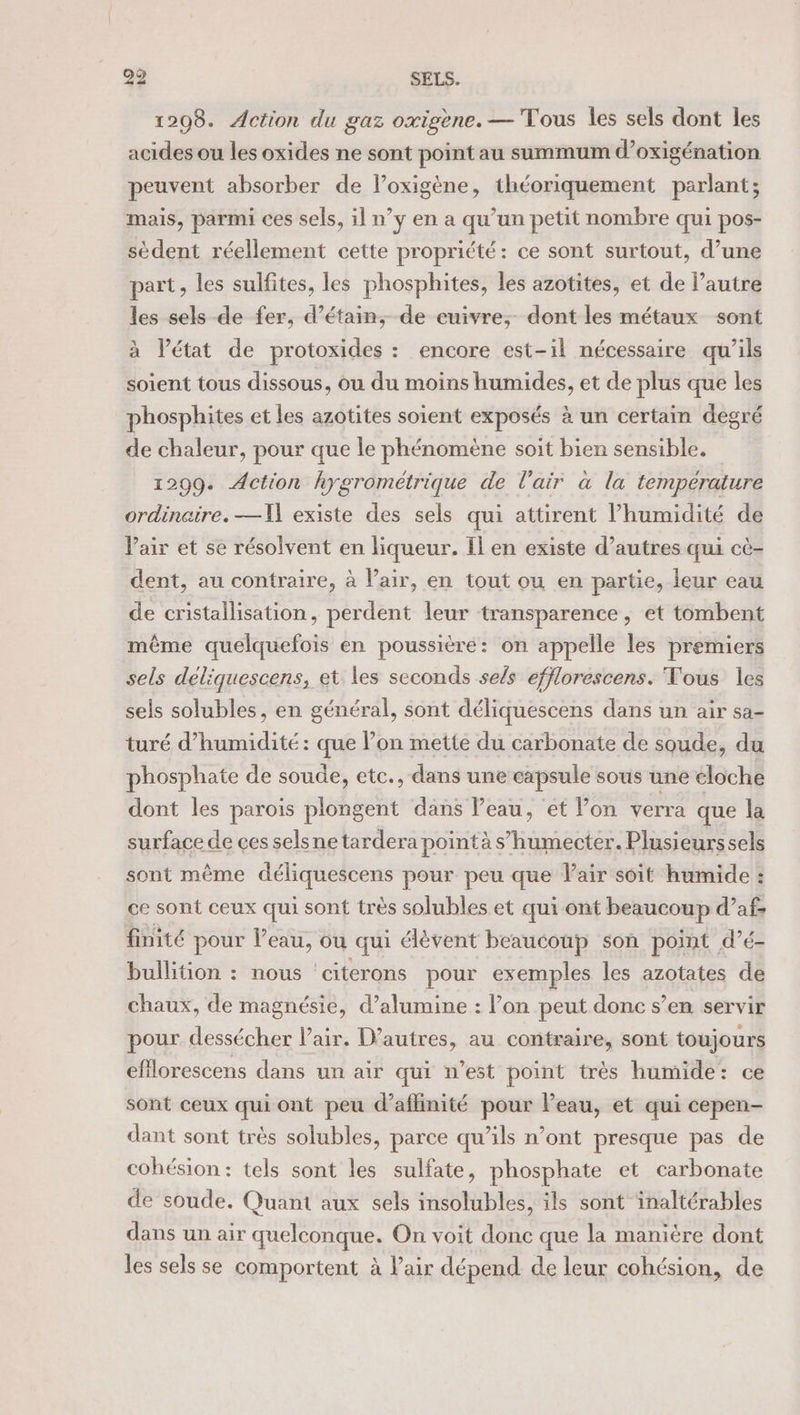 1208. Action du gaz oxigène. — Tous les sels dont les acides ou les oxides ne sont point au summum d’oxigénation peuvent absorber de l’oxigène, théoriquement parlant; mais, parmi ces sels, il n’y en a qu’un petit nombre qui pos- sèdent réellement cette propriété: ce sont surtout, d’une part, les sulfites, les phosphites, les azotites, et de l’autre les sels de fer, d’étain, de cuivre, dont les métaux sont à Vétat de protoxides : encore est-il nécessaire qu’ils soient tous dissous, ou du moins humides, et de plus que les phosphites et les azotites soient exposés à un certain degré de chaleur, pour que le phénomène soit bien sensible, 1299. Action hygrométrique de l'air a la température ordinaire. —Il existe des sels qui attirent l’humidité de Pair et se résolvent en liqueur. Il en existe d’autres qui cè- dent, au contraire, à Vair, en tout ou en partie, leur eau de cristallisation, perdent leur transparence, et tombent même quelquefois en poussière: on appelle les premiers sels déliquescens, et les seconds sels efflorescens. Tous les sels solubles, en général, sont déliquescens dans un air sa- turé d'humidité : que l’on mette du carbonate de soude, du phosphate de soude, etc., dans une capsule sous une cloche dont les parois plongent dans Peau, et Von verra que la surface de ces selsne tardera pointà s’humecter. Plusieurssels sont même déliquescens pour peu que Vair soit humide : ce sont ceux qui sont très solubles et qui ont beaucoup d’af finité pour l’eau, ou qui lèvent beaucoup son point d’é- bullition : nous ‘citerons pour exemples les azotates de chaux, de magnésie, d’alumine : l’on peut donc s’en servir pour dessécher l'air. D’autres, au contraire, sont toujours eflorescens dans un air qui n’est point très humide: ce sont ceux qui ont peu d’affinité pour Peau, et qui cepen- dant sont très solubles, parce qu’ils n’ont presque pas de cohésion: tels sont les sulfate, phosphate et carbonate de soude. Quant aux sels insolubles, ils sont inaltérables dans un air quelconque. On voit donc que la manière dont les sels se comportent à l'air dépend de leur cohésion, de