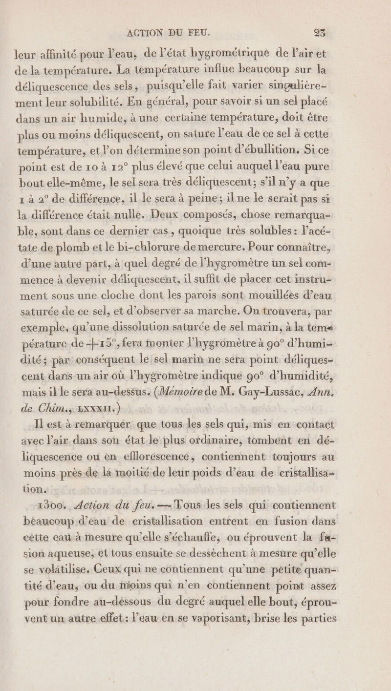 leur affinité pour l’eau, de létat hygrométrique de Pair et de la température. La température influe beaucoup sur la déliquescence des sels, puisqu'elle fait varier singulière- ment leur solubilité. En général, pour savoir si un sel placé dans un air humide, à une certaine température, doit être plus ou moins déliquescent, on sature l’eau de ce sel à cette température, et l’on détermine son point d’ébullition. Si ce point est de 10 à 12° plus élevé que celui auquel l’eau pure bout elle-même, le sel sera très déliquescent; s’il n’y a que 1 à 2° de différence, il le sera à peine; ilne le serait pas si la différence était nulle. Deux composés, chose remarqua- ble, sont dans ce dernier cas, quoique très solubles: l’acé- tate de plomb et le bi-chlorure de mercure. Pour connaître, d’une autre part, à quel degré de l’hygromètre un sel com- mence à devenir déliquescent, il suffit de placer cet instru- ment sous une cloche dont les parois sont mouillées d’eau saturée de ce sel, et d’observer sa marche. On trouvera, par exemple, qu'une dissolution saturée de sel marin, à la tem pérature de 15°, fera monter l’hygromètre à go° d’humi- dité; par conséquent le sel marih ne sera point déliques- cent dans un air où l’hygromètre indique 90° d'humidité, mais il le sera au-dessus. (Memoire de M. es Ann. de Chim., LxxxH.) Il est à remarquer que tous dis sels qui, mis en contact avec l'air dans son état le plus ordinaire, tombent en dé- liquescence ou en efllorescence, contiennent toujours au moins près de la moitié de leur poids d’eau de cristallisa- ton. 1300. Action du feu.—= Vous les sels qui contiennent béaucoup d’eau de cristallisation entrent en fusion dans cétte eau à mesure qu’elle s’échauffe, ou éprouvent la fa- sion aqueuse, ét tous ensuite se dessèchent à mesure qu’elle se volätilise. Ceux qui ne contiennent qu’une petite quan- tité d’eau, ou du mioins qui n’en contiennent point assez pour fondre au-déssous du degré auquel elle bout, éprou- vent un autre effet: l’eau en se vapoxisant, brise les parties