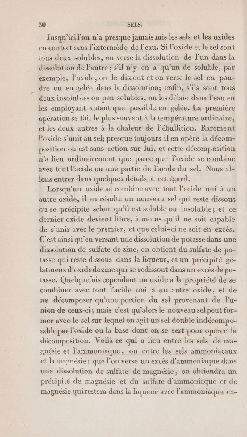 Jusqu’ici lon n’a presque jamais mis les sels et les oxides en contact sans l’intermède de l’eau. Si l’oxide et le sel sont tous deux solubles, on verse la dissolution de l’un dans la dissolution de l'autre ; s’il n’y en a qu’un de soluble, par exemple, l’oxide, on le dissout et on verse le sel en pou- dre ou en gelée dans la dissolution; enfin, s’ils sont tous deux insolubles ou peu solubles, on les délaie dans Peau en les employant autant que possible en gelée. La première opération se fait le plus souvent à la température ordinaire, et les deux autres à la chaleur de lébullition. Rarement oxide s’unit au sel; presque toujours il en opère la décom- position ouest sans action sur lui, et cette décomposition n’a lieu ordinairement que parce que loxide se combine avec tout l’acide ou une partie de Pacide du sel. Nous al- lons entrer dans quelques détails à cet égard. Lorsqu'un oxide se combine avec tout l’acide uni à un autre oxide, il en résulte un nouveau sel qui reste dissous ou se précipite selon qu’il est soluble ou insoluble; et ce dernier oxide devient libre, à moins qu’il ne soit capable de s’unir avec le premier, et que celui-ci ne soit en excès. C’est ainsi qu’en versant une dissolution de potasse dans une dissolution de sulfate de zinc, on obtient du sulfate de po- tasse qui reste dissous dans la liqueur, et un précipité gé- latineux d’oxidedezinc qui se redissout dans un excès de po- tasse. Quelquefois cependant un oxide a la propriété de se combiner avec tout l’acide um à un autre oxide, et de ne décomposer qu’une portion du sel provenant de Pu- nion de ceux-ci; mais c’est qu’alorsle nouveau sel peut for- mer avec le sel sur lequel on agit un sel double indécompo- sable par oxide ou la base dont on se sert pour opérer la décomposition. Voilà ce qui a lieu entre les sels de ma- gnésie et l’ammomiaque, ou entre les sels ammoniacaux et la magnésie: que l’on verse un excès d’ammoniaque dans une dissolution de sulfate de magnésie, on obtiendra un précipité de magnésie et du sulfate d’ammoniaque et de magnésie quirestera dans la liqueur avec lammoniaque ex-