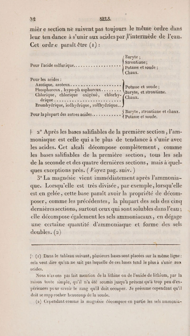 mièr e section nè suivent pas toujours le même ordre dans leur ten dance à s’unir aux acides par l’intermède de l’eau. Cet ordre paraît être (1) : Baryte ; Strontiane; Potasse et soude ; Chaux. Pour l'acide sulfurique, . 09 0000004 bpt06e Pour les acides : Azotique, -azoteux. . » 0 biais dote o ve de 0 0 + Phosphoreux, hypo-ph osphoreux........ Chlorique, chlorique oxigéné, chlorhy- driquers sont sea. ch set . Bromhydrique, iodhydrique, sulfhydrique.. Potasse et soude ; Baryte, et strontiane. Chaux. Baryte, strontiane et chaux. Potasse et soude, Pour la plupart des autres acides... ....,..., j F 2° Après les bases salifiables de la première section , l’am- moniaque est celle qui a le plus de tendance à s’unir avec les acides. Cet alcali décompose complètement, comme les bases salifiables de la première section, tous les sels de la seconde et des quatre dernières sections, mais à quel- . ques exceptions près. ( Voyez pag. suiv.) 3° La magnésie vient immédiatement après l’ammonia- que. Lorsqu'elle est très divisée, par exemple, lorsqu’elle est en gelée, cette base paraît avoir la propriété de décom- poser, comme les précédentes, la plupart des sels des cinq dernières sections, surtout ceux qui sont solubles dans Peau ; elle décompose également les sels ammoniacaux, en dégage une certaine quantité d’ammoniaque et forme des sels doubles. (2) î: (x) Dans le tableau suivant, plusieurs bases sont placées sur la même ligne : cela veut dire qu’on ne sait pas laquelle de ces bases tend le plus à s'unir aux acides. Nous n'avons pas fait mention de la lithine ou de l’oxide de lithium, par la raison toute simple, qu'il n’a été soumis jusqu’à présent qu’à trop peu d’ex- périences pour savoir le rang qu'il doit occuper. Je présume cependant qu’il doit se rapprocher beaucoup de la soude. (2} Cependant comme la magnésie décompose en partie les sels ammonia-