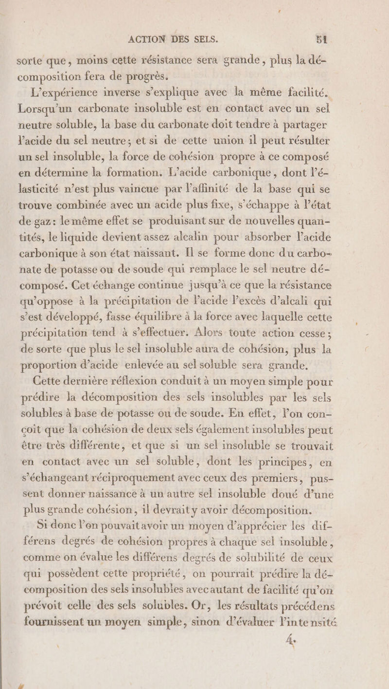 sorte que, moins cette résistance sera grande, plus la dé- composition fera de progrès. L'expérience inverse s'explique avec la même facilité. Lorsqu'un carbonate insoluble est en contact avec un sel neutre soluble, la base du carbonate doit tendre à partager l'acide du sel neutre; et si de cette union il peut résulter un sel insoluble, la force de cohésion propre à ce composé en détermine la formation. L’acide carbonique , dont Pé- lasticité n’est plus vaincue par l’aflinité de la base qui se trouve combinée avec un acide plus fixe, s'échappe à Pétat de gaz: lemême effet se produisant sur de nouvelles quan- tités, le liquide devient assez alcalin pour absorber lacide carbonique à son état naissant. [l se forme donc du carbo- nate de potasse ou de soude qui remplace le sel neutre dé- AO Cet échange continue jusqu’à ce que la résistance qu’oppose à la précipitation de Pacide Pexcès d’alcali qui s’est développé, fasse équilibre à la force avec laquelle cette précipitation tend à s'effectuer. Alors toute action cesse; de sorte que plus le sel insoluble aura de cohésion, plus la proportion d’acide enlevée au sel soluble sera grande, Cette dernière réflexion conduit à un moyen simple pour prédire la décomposition des sels insolubles par les sels solubles à base de potasse ou de soude. En effet, l’on con- coit que la cohésion de deux sels également insolubles peut être très différente, et que si un sel insoluble se trouvait en contact avec un sel soluble, dont les principes, en s’échangeant réciproquement avec ceux des premiers, pus- sent donner naissance à un autre sel insoluble doué d’une plus grande cohésion, il devrait y avoir décomposition. S1 donc lon pouvait avoir un moyen d'apprécier les dif- férens degrés de cohésion propres à chaque sel insoluble, comme on évalue les différens degrés de solubilité de ceux qui possèdent cette propriété, on pourrait prédire la dé- composition des sels insolubies avec autant de facilité qu’on prévoit celle des sels solubles. Or, les résultats précédens fournissent un moyen simple, sinon d'évaluer linte nsité