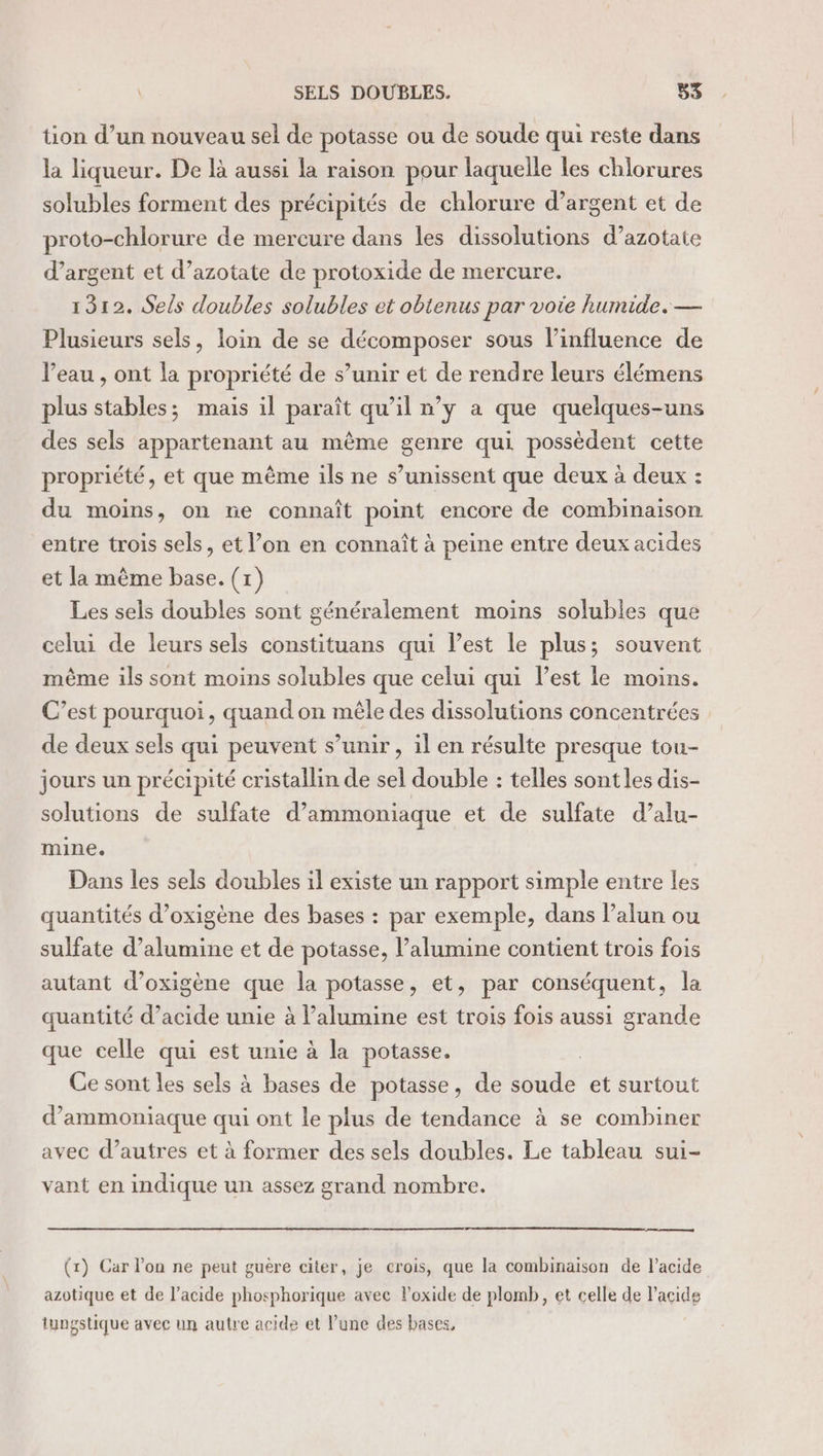 tion d’un nouveau sel de potasse ou de soude qui reste dans la liqueur. De là aussi la raison pour laquelle les chlorures solubles forment des précipités de chlorure d’argent et de proto-chlorure de mercure dans les dissolutions d’azotate d’argent et d’azotate de protoxide de mercure. 1312. Sels doubles solubles et obienus par voie humide. — Plusieurs sels, loin de se décomposer sous l'influence de Veau , ont la propriété de s’unir et de rendre leurs élémens plus stables; mais il paraît qu’il n’y a que quelques-uns des sels appartenant au même genre qui possèdent cette propriété, et que même ils ne s’unissent que deux à deux : du moins, on ne connaît point encore de combinaison entre trois sels, et l’on en connaît à peine entre deux acides et la même base. (1) Les sels doubles sont généralement moins solubles que celui de leurs sels constituans qui l’est le plus; souvent même ils sont moins solubles que celui qui l’est le moins. C’est pourquoi, quand on mêle des dissolutions concentrées de deux sels qui peuvent s’unir , il en résulte presque tou- jours un précipité cristallin de sel double : telles sont les dis- solutions de sulfate d’ammoniaque et de sulfate d’alu- mine. Dans les sels doubles il existe un rapport simple entre les quantités d’oxigène des bases : par exemple, dans l’alun ou sulfate d’alumine et de potasse, l’alumine contient trois fois autant d’oxigène que la potasse, et, par conséquent, la quantité d’acide unie à l’alumine est trois fois aussi grande que celle qui est unie à la potasse. Ce sont les sels à bases de potasse, de oué et surtout d’ammoniaque qui ont le plus de tendance à se combiner avec d’autres et à former des sels doubles. Le tableau sui- vant en indique un assez grand nombre. (1x) Car l’on ne peut guère citer, je crois, que la combinaison de l’acide azotique et de l'acide phosphorique avec loxide de plomb, et celle de l'acide tyngstique avec un autre acide et Vune des bases,