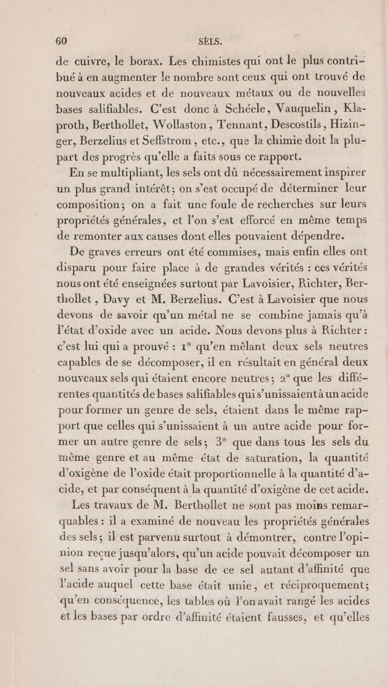 de cuivre, le borax. Les chimistes qui ont le plus contri- bué à en augmenter le nombre sont ceux qui ont trouvé de nouveaux acides et de nouveaux métaux ou de nouvelles bases salifiables. C’est donc à Schéele, Vauquelin, Kla- proth, Berthollet, Wollaston , Tennant, Descostils , Hizin- ger, Berzelius et Seffstrom , etc., que la chimie doit la plu- part des progrès qu’elle a faits sous ce rapport. En se multipliant, les sels ont dû nécessairement inspirer un plus grand intérêt; on s’est occupé de déterminer leur composition; on a fait une foule de recherches sur leurs propriétés générales, et l’on s’est efforcé en même temps de remonter aux causes dont elles pouvaient dépendre. De graves erreurs ont été commises, mais enfin elles ont disparu pour faire place à de grandes vérités : ces vérités nous ont été enseignées surtout par Lavoisier, Richter, Ber- thollet , Davy et M. Berzelius. C’est à Lavoisier que nous devons de savoir qu’un métal ne se combine jamais qu’à Vétat d’oxide avec un acide. Nous devons plus à Richter : c’est lui qui a prouvé : 1° qu’en mêlant deux sels neutres capables de se décomposer, il en résultait en général deux nouveaux sels qui étaient encore neutres; 2° que les diffé- rentes quantités de bases salifiables quis’unissaientà un acide pour former un genre de sels, étaient dans le même rap- port que celles qui s’unissaient à un autre acide pour for- mer un autre genre de sels; 3° que dans tous les sels du même genre et au même état de saturation, la quantité d’oxigène de lPoxide était proportionnelle à la quantité d’a- cide, et par conséquent à la quantité d’oxigène de cet acide. Les travaux de M. Berthollet ne sont pas moins remar- quables : il a examiné de nouveau les propriétés générales des sels ; il est parvenu surtout à démontrer, contre l’opi- nion reçue jusqu'alors, qu’un acide pouvait décomposer un sel sans avoir pour la base de ce sel autant d’affinité que Vacide auquel cette base était unie, et réciproquement; qu’en conséquence, les tables où l’on avait rangé les acides et les bases par ordre d’aflinité étaient fausses, et qu’elles