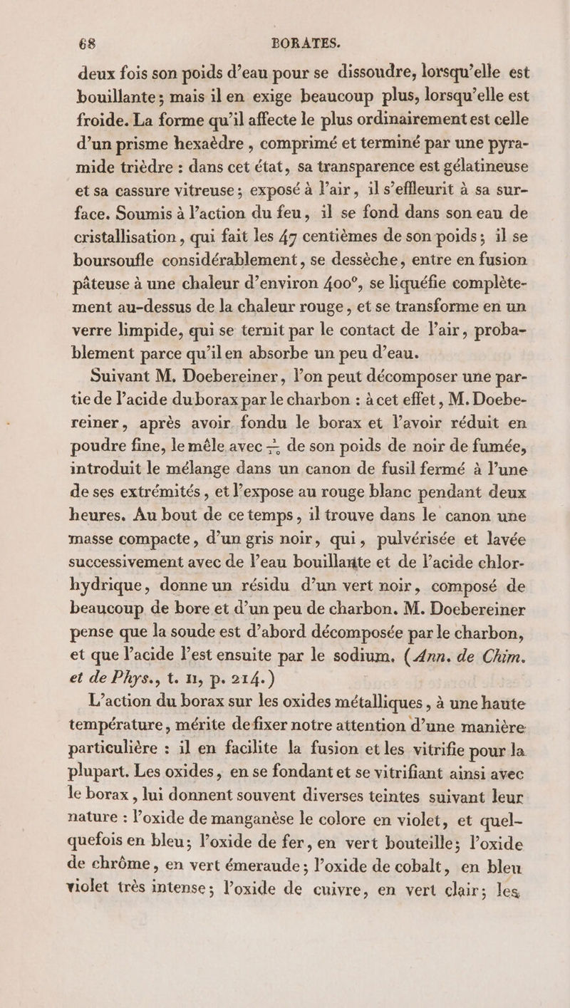 deux fois son poids d’eau pour se dissoudre, lorsqu’elle est bouillante; mais il en exige beaucoup plus, lorsqu’elle est froide. La forme qu’il affecte le plus ordinairement est celle d’un prisme hexaèdre , comprimé et terminé par une pyra- mide trièdre : dans cet état, sa transparence est gélatineuse et sa cassure vitreuse ; exposé à l’air, il s’effleurit à sa sur- face. Soumis à l’action du feu, il se fond dans son eau de cristallisation , qui fait les 47 centièmes de son poids; il se boursoufle considérablement, se dessèche, entre en fusion pâteuse à une chaleur d’environ 400°, se liquéfie complète- ment au-dessus de la chaleur rouge, et se transforme en un verre limpide, qui se ternit par le contact de Pair, proba- blement parce qu’ilen absorbe un peu d’eau. Suivant M. Doebereiner, l’on peut décomposer une par- tie de lacide duborax par le charbon : à cet effet, M. Doebe- reiner, après avoir. fondu le borax et lavoir réduit en poudre fine, le mêle avec de son poids de noir de fumée, introduit le mélange dans un canon de fusil fermé à l’une de ses extrémités , et l’expose au rouge blanc pendant deux heures. Au bout de ce temps, il trouve dans le canon une masse compacte, d’un gris noir, qui, pulvérisée et lavée successivement avec de l’eau bouillante et de l'acide chlor- hydrique, donne un résidu d’un vert noir, composé de beaucoup de bore et d’un peu de charbon. M. Doebereiner pense que la soude est d’abord décomposée par le charbon, et que lacide l’est ensuite par le sodium. (Ann. de Chim. et de Phys., t. n, p. 214.) L’action du borax sur les oxides métalliques , à une haute température, mérite defixer notre attention d’une manière particulière : il en facilite la fusion et les vitrifie pour la plupart. Les oxides, en se fondant et se vitrifiant ainsi avec le borax , lui donnent souvent diverses teintes suivant leur nature : l’oxide de manganèse le colore en violet, et quel- quefois en bleu; loxide de fer, en vert bouteille; l’oxide de chrôme, en vert émeraude ; l’oxide de cobalt, en bleu violet très intense; l’oxide de cuivre, en vert clair; les