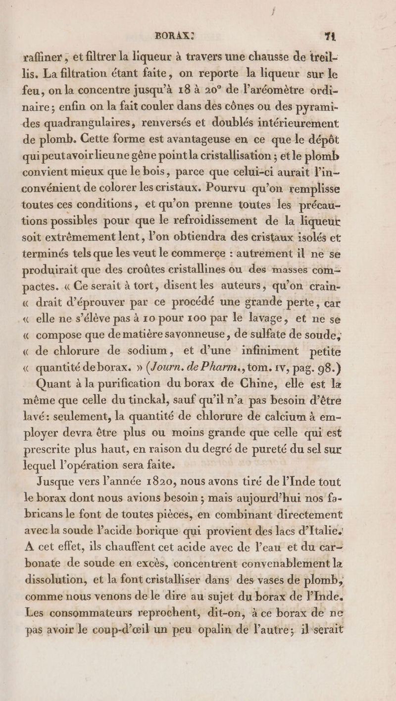 raffiner ; et filtrer la liqueur à travers une chausse de treil- lis. La filtration étant faite, on reporte la liqueur sur le feu, on la concentre jusqu’à 18 à 20° de l’aréomètre ordi- naire; enfin on la fait couler dans des cônes ou des pyrami- des quadrangulaires, renversés et doublés intérieurement de plomb. Gette forme est avantageuse en ce que le dépôt qui peutavoir lieune gêne point la cristallisation ; et le plomb convient mieux que le bois, parce que celui-ci aurait l’in- convénient de colorer les cristaux. Pourvu qu’on remplisse toutes ces conditions, et qu’on prenne toutes les précau- tions possibles pour que le refroidissement de la liqueur soit extrêmement lent, l’on obtiendra des cristaux isolés et terminés tels que les veut le commerce : autrement il ne se produirait que des croûtes cristallines ou des masses com- pactes. « Ce serait à tort, disent les auteurs, qu’on crain- « drait d’éprouver par ce procédé une grande perte, car « elle ne s’élève pas à 10 pour 100 par le lavage, et ne se « compose que de matière savonneuse, de sulfate de soude, « de chlorure de sodium, et d’une infiniment petite « quantité deborax. » (Journ. de Pharm., tom. 1v, pag. 98.) Quant à la purification du borax de Chine, elle est lz mème que celle du tinckal, sauf qu’il n’a pas besoin d’être lavé: seulement, la quantité de chlorure de calcium à em- ployer devra être plus ou moins grande que celle qui est prescrite plus haut, en raison du degré de pureté du sel sur lequel l’opération sera faite. Jusque vers l’année 1820, nous avons tiré de l’Inde tout le borax dont nous avions besoin ; mais aujourd’hui nos fa- bricans le font de toutes pièces, en combinant directement avec la soude lacide borique qui provient des lacs d’Italie. A cet effet, ils chauffent cet acide avec de l’eau et du car- bonate de soude en excès, concentrent convenablement la dissolution, et la font cristalliser dans des vases de plomb, comme nous venons de le diré au sujet du borax de Inde. Les consommateurs reprochent, dit-on, à ce borax de ne pas avoir le coup-d’œil un peu opalin de l’autre; il-serait