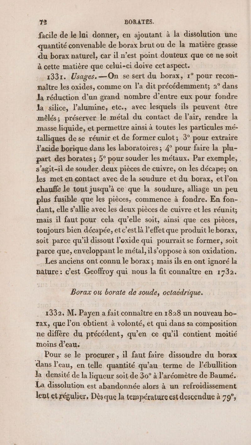 facile de le lui donner, en ajoutant à la dissolution une quantité convenable de borax brut ou de la matière grasse du borax naturel, car il n’est point douteux que ce ne soit à cette matière que celui-ci doive cet aspect. 1331. Usages, —On se sert du borax, 1° pour recon- naître les oxides, comme on l’a dit précédemment; 2° dans la réduction d’un grand nombre d’entre eux pour fondre Na silice, l’alumine, etc., avec lesquels ils peuvent être méêlés; préserver le métal du contact de l'air, rendre la masse liquide, et permettre ainsi à toutes les particules mé- talliques de se réunir et de former culot; 3° pour extraire l'acide borique dans les laboratoires; 4° pour faire la plu- part des borates ; 5° pour souder les métaux. Par exemple, s’agit-il de souder. deux pièces de cuivre, on les décape; on les met en contact avec de la soudure et du borax, et l’on chauñle le tout jusqu’à ce que la soudure, alliage un peu plus fusible que les pièces, commence à fondre. En fon- dant, elle s’allie avec les deux pièces de cuivre et les réunit; mais il faut pour cela qu’elle soit, ainsi que ces pièces, toujours bien décapée, et c’est là l’effet que produit le borax, soit parce qu'il dissout l’oxide qui pourrait se former, soit parce que, enveloppant le métal, ils’oppose à son oxidation. Les anciens ont connu le borax ; mais ils en ont ignoré la nature : c’est Geoffroy qui nous la fit connaître en 1732. Borazx ou borate de soude, octaedrique. 1332, M. Payen a fait connaître en 1828 un nouveau bo- rax, que l’on obtient à volonté, et qui dans sa composition ne diffère du précédent, qu’en ce qu’il contient moitié moins d’eau. Pour se le procurer , il faut faire dissoudre du borax dans l’eau, en telle quantité qu’au terme de l’ébullition la densité de la liqueur soit de 30° à l’aréomètre de Baumé. La dissolution est abandonnée alors à un refroidissement lent et régulier, Dèsque la température est descendue à 79°,