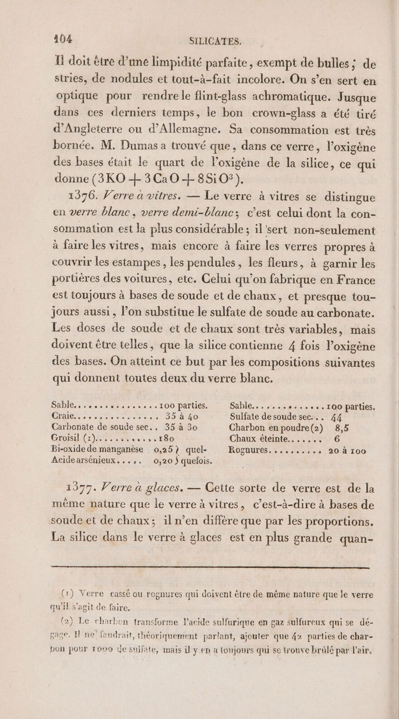 E doit être d’une limpidité parfaite, exempt de bulles : de stries, de nodules et tout-à-fait incolore. On s’en sert en opüque pour rendre le flint-glass achromatique. Jusque dans ces derniers temps, le bon crown-glass a été tiré d'Angleterre ou d'Allemagne. Sa consommation est très bornée. M. Dumas a trouvé que, dans ce verre, l’oxigène des bases était le quart de l’oxigène de la silice, ce qui donne (3KO + 3Ca0 + 85:05). 1396. Verre à vitres. — Le verre à vitres se distingue en verre blanc, verre demi-blanc; c’est celui dont la con- sommation est la plus considérable ; il'sert non-seulement à faire les vitres, mais encore à faire les verres propres à couvrir les estampes , les pendules, les fleurs, à garnir les portières des voitures, ete. Celui qu’on fabrique en France est toujours à bases de soude et de chaux, et presque tou- jours aussi, l’on substitue le sulfate de soude au carbonate. Les doses de soude et de chaux sont trés variables, mais doivent être telles, que la silice contienne 4 fois l’oxigène des bases. On atteint ce but par les compositions suivantes qui donnent toutes deux du verre blanc. Sable, .....,........100 parties. Sahle....,..,..,4,,.100 parties. LE COR PRE ARE Le Ne Sulfate de soude sec... 44 Carbonate de soude sec.. 35 à 30 Charbon enpoudre(2) 8,5 Groisil (1)883 4% 60 14 180 Chaux éteinte......, Bi-oxide de manganèse 0,25) quel- Roguures.,..,....,., 20 à 100 Acidearsénieux...,. 0,20 ÿ quefois. 1377. Verre à glaces. — Cette sorte de verre est de la même nature que le verre à vitres, c’est-à-dire à bases de soude et de chaux; iln’en diffère que par les proportions. La silice dans le verre à glaces est en plus grande quan- (:) Verre cassé ou rognures qui deivent être de même nature que le verre qu'il s’agit de faire. (2) Le charbon transforme l'acide sulfurique en gaz sulfureux qui se dé- gage. El ne’ fandrait, théoriquement parlant, ajouter que 42 parties de char- bon pour 1000 de sujfate, mais il y en a toujours qui se trouve brülé par l'air,