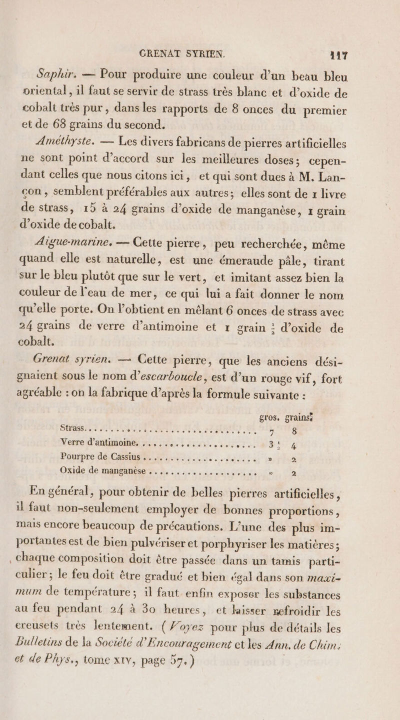 Saphir. — Pour produire une couleur d’un beau bleu oriental , 1l faut se servir de strass très blanc et d’oxide de cobalt très pur, dans les rapports de 8 onces du premier et de 68 grains du second. Améthyste. — Les divers fabricans de pierres artificielles ne sont point d'accord sur les meilleures doses ; cepen- dant celles que nous citonsici, et qui sont dues à M. Lan- con, semblent préférables aux autres; elles sont de x livre de strass, 15 à 24 grains d’oxide de manganèse, 1 grain d’oxide de cobalt. Aigue-marine, — Cette pierre, peu recherchée, même quand elle est naturelle, est une émeraude pâle, tirant sur le bleu plutôt que sur le vert, et imitant assez bien la couleur de l'eau de mer, ce qui lui a fait donner le nom qu’elle porte. On l’obtient en mêlant 6 onces de strass avec 24 grains de verre d’antimoine et r grain : d’oxide de cobalt. Grenat syrien. — Cette pierre, que les anciens dési- gnaïent sous le nom d’escarboucle, est d’un rouge vif, fort agréable : on la fabrique d’après la formule suivante : gros, grainss DÉS ee UE 46 UE TR AE, 84 LLC Ar dr ee 8 Nerred'antimemensss fe. : Sn er D 4 Pourpre dé. GAS. nu sidi rites Oxide de manganèse ....,.,. ses # on ee Doi Ci En général, pour obtenir de belles pierres artificielles, il faut non-seulement employer de bonnes proportions, mais encore beaucoup de précautions. L'une des plus im- portantes est de bien pulvériser et porphyriser les matières; chaque composition doit être passée dans un tamis parti- culier ; le feu doit être gradué et bien égal dans son maxi- mum de température; il faut enfin exposer les substances au feu pendant 24 à 30 heures, et laisser nefroidir les ereusets très lentement. ( f’oyez pour plus de détails les Bulletins de la Societé d’Encouragement et les Ann. de Chim. ct de Phys., tome xtv, page 57.) |