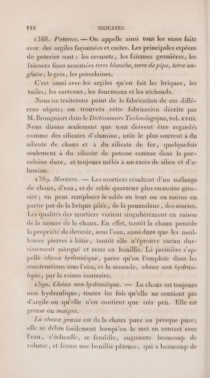 1388. Poteries. — On appelle ainsi tous les vases faits avec des argiles façconnées et cuites. Les principales espèces de poteries sont : les creusets, les faïences grossières, les faïences fines nommées terre blanche, terre de pipe, terre an- glaise ; le grès, les porcelaines. C’est aussi avec les argiles qu’on fait les briques, les tuiles, les carreaux, les fourneaux et les réchauds. Nous ne traiterons point de la fabrication de ces diffé- rens objets; on trouvera cette fabrication décrite par M. Brongniart dans le Dictionnaire Technologique, vol. xvux. Nous dirons seulement que tous doivent être regardés comme des silicates d’alumine, unis le plus souvent à du silicate de chaux et à du silicate de fer, quelquefois seulement à du silicate de potasse comme dans la por- celaine dure, et toujours mêlés à un excès de silice et d’a- lumine. 1389. Mortiers. — Les mortiers résultent d’un mélange de chaux, d’eau, et de sable quarzeux plus oumoins gros- sie; On peut remplacer le sable en tout ou au moins en partie par de la brique pilée, de la pouzzolane , des scories. Les qualités des mortiers varient singulièrement en raison de la nature de la chaux. En effet, tantôt la chaux possède la propriété de devenir, sous l’eau, aussi dure que les meil- leures pierres à bâtir, tantôt elle n’éprouve aucun dur- cissement marqué et resté en bouillie. La premiére s’ap- pelle chaux hydraulique, parce qu’on l’emploie dans les constructions sous l’eau, et la seconde, chaux non hydrau- lique, par la raison contraire. 1990. Chaux non hydraulique. = La chaux est toujours non hydraulique, toutes les fois qu’elle né contient pas d'argile ou qu’elle n’en contient que très peu. Elle est grasse OU Maiore. La chaux grasse est de la chaux pure ou presque pure; elle se délite facilement lorsqu'on la met en contact avec Veau, s’échaufle, se fendille, augmente beaucoup de volume, et forme une bouillie pâteuse, qui a beaucoup de