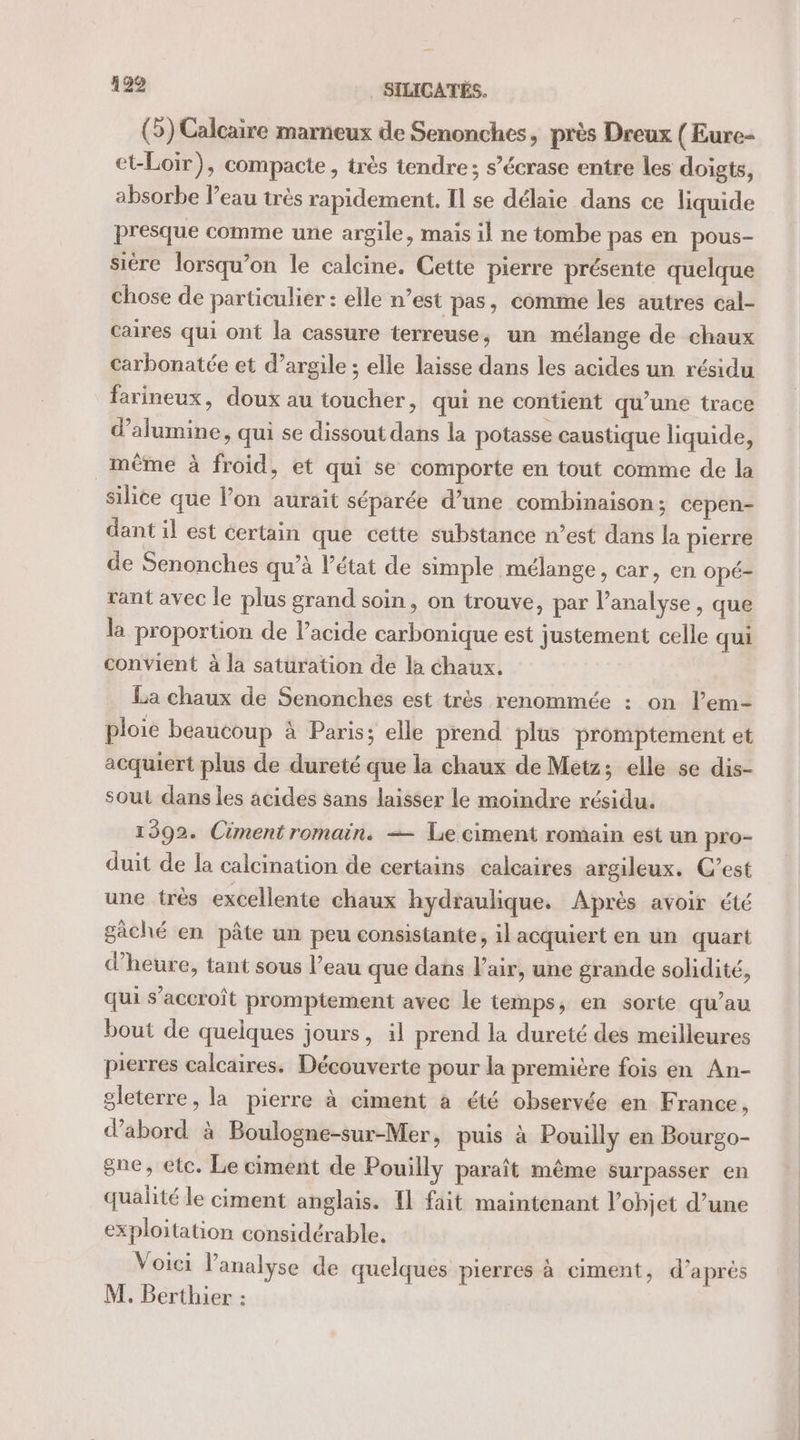 (5) Calcaire marneux de Senonches, près Dreux ( Eure- et-Loir), compacte, très tendre; s’écrase entre les doigts, absorbe l’eau très rapidement. Il se délaie dans ce liquide presque comme une argile, mais il ne tombe pas en pous- siére lorsqu'on le calcine. Cette pierre présente quelque chose de particulier : elle n’est pas, comme les autres cal- caires qui ont la cassure terreuse, un mélange de chaux carbonatée et d’argile ; elle laisse dans les acides un résidu farineux, doux au toucher, qui ne contient qu’une trace d’alumine, qui se dissout dans la potasse caustique liquide, même à froid, et qui se comporte en tout comme de la silice que l’on aurait séparée d’une combinaison; cepen- dant il est certain que cette substance n’est dans la pierre de Senonches qu’à l’état de simple mélange, car, en opé- rant avec le plus grand soin, on trouve, par l'analyse , que la proportion de l’acide carbonique est justement celle qui convient à la satüration de la chaux. La chaux de Senonches est très renommée : on l’em- ploie beaucoup à Paris; elle prend plus promptement et acquiert plus de dureté que la chaux de Metz; elle se dis- sout dans les acides sans laisser le moindre résidu. 1592. Ciment romain. — Le ciment romain est un pro- duit de la calcination de certains calcaires argileux. C’est une très excellente chaux hydraulique. Après avoir été gâché en pâte un peu consistante, il acquiert en un quart d'heure, tant sous l’eau que dans l’air, une grande solidité, qui s'accroît promptement avec le temps, en sorte qu’au bout de quelques jours, il prend la dureté des meilleures pierres calcaires. Découverte pour la première fois en An- gleterre, la pierre à ciment à été observée en France, d’abord à Boulogne-sur-Mer, puis à Pouilly en Bourgo- gne, etc. Le ciment de Pouilly paraît même surpasser en qualité le ciment anglais. {1 fait maintenant l’ohjet d’une exploitation considérable, Voici l'analyse de quelques pierres à ciment, d’après M. Berthier :