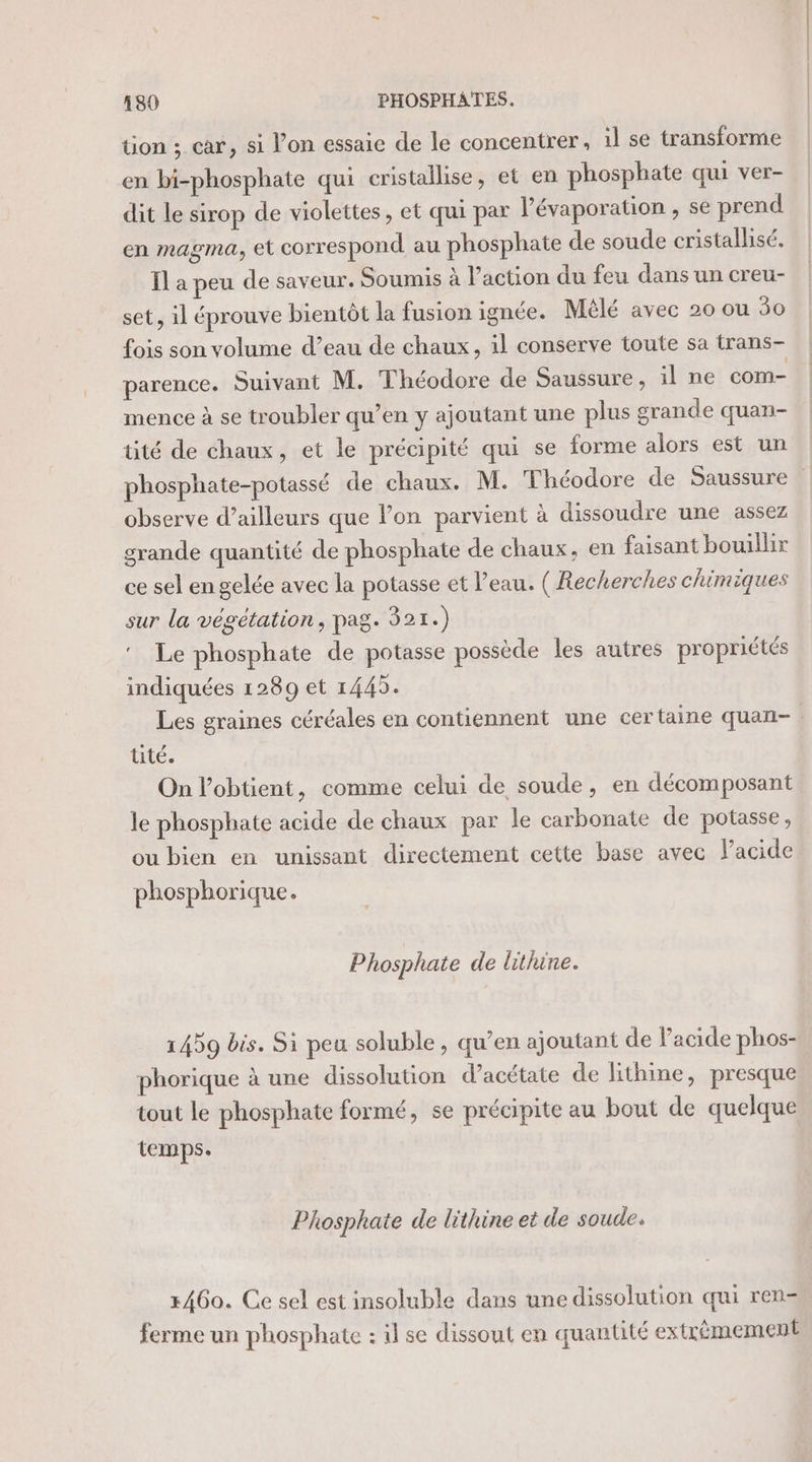 tion ; car, si l’on essaie de le concentrer, il se transforme en bi-phosphate qui cristallise, et en phosphate qui ver- dit le sirop de violettes, et qui par l’évaporation , se prend en magma, et correspond au phosphate de soude cristallisé. Il a peu de saveur. Soumis à l’action du feu dans un creu- set, il éprouve bientôt la fusion ignée. Mêlé avec 20 ou 50 fois son volume d’eau de chaux, 1l conserve toute sa trans- parence. Suivant M. Théodore de Saussure, il ne com- mence à se troubler qu’en y ajoutant une plus grande quan- tité de chaux, et le précipité qui se forme alors est un phosphate-potassé de chaux. M. Théodore de Saussure observe d’ailleurs que Pon parvient à dissoudre une assez grande quantité de phosphate de chaux, en faisant bouillir ce sel en gelée avec la potasse et l’eau. ( Recherches chimiques sur la végétation, pag. 321.) Le phosphate de potasse possède les autres propriétés indiquées 1289 et 1445. Les graines céréales en contiennent une certaine quan- : tité. On l’obtient, comme celui de soude, en décomposant le phosphate acide de chaux par le carbonate de potasse, ou bien en unissant directement cette base avec Pacide phosphorique. Phosphate de lithine. 1459 bis. Si peu soluble, qu’en ajoutant de l'acide phos- phorique à une dissolution d’acétate de lithine, presque tout le phosphate formé, se précipite au bout de quelque temps. Phosphate de lithine et de soude. 3460. Ce sel est insoluble dans une dissolution qui ren- ferme un phosphate : il se dissout en quantité extrêmement