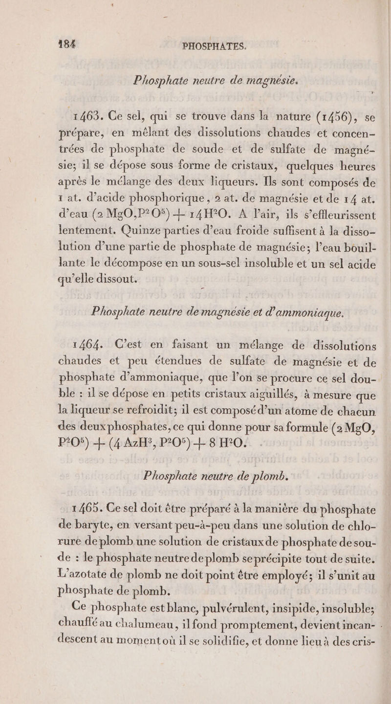 Phosphate neutre de magnesie. 1463. Ce sel, qui se trouve dans la nature (1456), se prépare, en mêlant des dissolutions chaudes et concen- trées de phosphate de soude et de sulfate de magné- sie; il se dépose sous forme de cristaux, quelques heures après le mélange des deux liqueurs. Ils sont composés de rat. d'acide phosphorique, 2 at. de magnésie et de 14 at. d’eau (2 MgO,P?205) EL 14H°0. À lair, ils s’effleurissent lentement. Quinze parties d’eau froide suffisent à la disso- lution d’une partie de phosphate de magnésie; l’eau bouil- lante le décompose en un sous-sel insoluble et un sel acide qu’elle dissout. Phosphate neutre de magnésie et d'ammoniaque. 1464. C’est en faisant un mélange de dissolutions chaudes et peu étendues de sulfate de magnésie et de phosphate d’ammoniaque, que l’on se procure ce sel dou- ble : il se dépose en petits cristaux aiguillés, à mesure que la liqueur se refroidit; 1l est composé d’un atome de chacun des deux phosphates, ce qui donne pour sa formule (2 MgO, P?05) + (4 AzHS, P205) L 8 H°0. Phosphate neutre de plomb. 1465. Ce sel doit être préparé à la manière du phosphate de baryte, en versant peu-à-peu dans une solution de chlo- ruré de plomb une solution de cristaux de phosphate de sou- de : le phosphate neutre de plomb seprécipite tout de suite. L’azotate de plomb ne doit point être employé; il s’unit au phosphate de plomb. Ce phosphate est blanc, pulvérulent, insipide, insoluble; chauffé au chalumeau, il fond promptement, devient incan- . descent au moment où il se solidifie, et donne lieu à des cris-