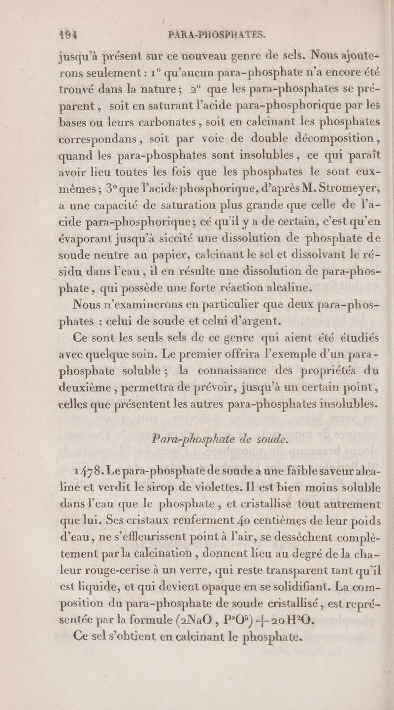 jusqu’à présent sur ce nouveau genre de sels. Nous ajoute- rons seulement : 1° qu'aucun para-phosphate n’a encore été trouvé dans la nature; 2° que les para-phosphates se pré- parent, soit en saturant l’acide para-phosphorique par les bases ou leurs carbonates , soit en calcinant les phosphates correspondans, soit par voie de double décomposition, quand les para-phosphates sont insolubles, ce qui paraît avoir lieu toutes les fois que les phosphates le sont eux- mêmes ; 3° que l’acide phosphorique, d’après M. Stromeyer, a une capacité de saturation plus grande que celle de Pa- cide para-phosphorique; cé qu'il y a de certain, c’est qu’en évaporant jusqu’à siccité une dissolution de phosphate de soude neutre au papier, calcinant le sel et dissolvant le ré- sidu dans l’eau , il en résulte une dissolution de para-phos- phate, qui possède une forte réaction alcaline. Nous n’examinerons en particulier que deux para-phos- phates : celui de soude et celui d’argent. Ce sont les seuls sels de ce genre qui aient été étudiés avec quelque soin. Le premier offrira l’exemple d’un para - phosphate soluble ; la connaissance des propriétés du deuxième , permettra de prévoir, jusqu’à un certain point, celles que présentent les autres para-phosphates insolubles. Para-phosphate de soude. 1478. Le para-phosphate de soude a une faible saveur alca- line et verdit le sirop de violettes. Il_est bien moins soluble dans Peau que le phosphate , et cristallise tout autrement que Jui. Ses cristaux renferment 40 centièmes de leur poids d’eau, ne s’eflleurissent point à l’air, se dessèchent comple- tement par la calcination , donnent lieu au degré de la cha- leur rouge-cerise à un verre, qui reste transparent tant qu'il est liquide, et qui devient opaque en se solidifiant. La com- position du para-phosphate de soude cristallisé , est repré- sentée par la formule (2Na0 , P*O5) EL 20 H°0. Ce sel s’obtient en calcinant le phosphate.