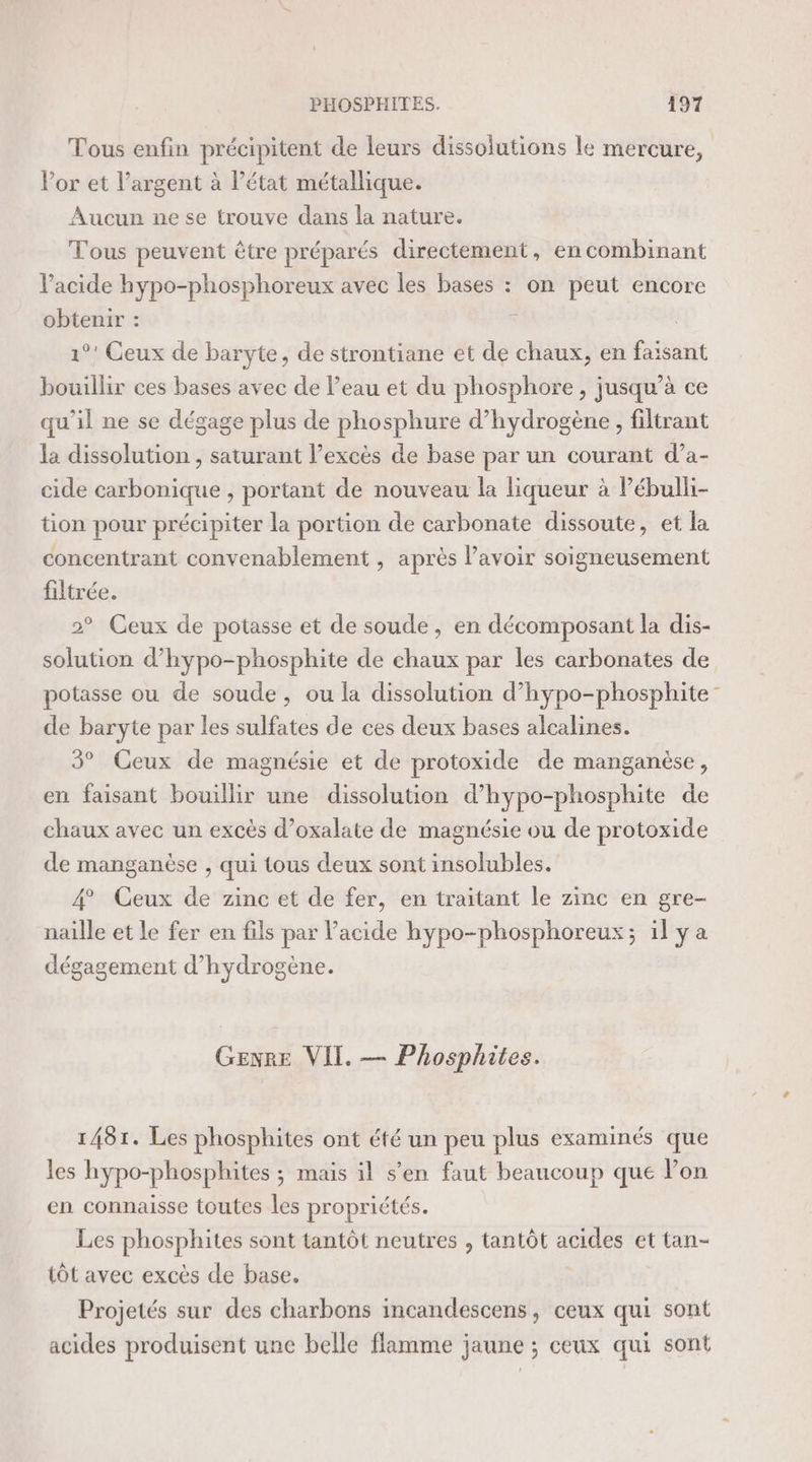 Tous enfin précipitent de leurs dissolutions le mercure, Vor et l'argent à l’état métallique. Aucun ne se trouve dans la nature. Tous peuvent être préparés directement, en combinant V’acide hypo-phosphoreux avec les bases : on peut encore obtenir : ù 1°! Ceux de baryte, de strontiane et de chaux, en faisant bouillir ces bases avec de l’eau et du phosphore, jusqu’à ce qu'il ne se dégage plus de phosphure d'hydrogène , filtrant la dissolution , saturant l’excès de base par un courant d’a- cide carbonique , portant de nouveau la liqueur à Pébulli- tion pour précipiter la portion de carbonate dissoute, et la concentrant convenablement , après lavoir soigneusement filtrée. 2° Ceux de potasse et de soude, en décomposant la dis- solution d’hypo-phosphite de chaux par les carbonates de potasse ou de soude, ou la dissolution d’hypo-phosphite de baryte par les sulfates de ces deux bases alcalines. 3° Ceux de magnésie et de protoxide de manganèse, en faisant bouillir une dissolution d’hypo-phosphite de chaux avec un excès d’oxalate de magnésie ou de protoxide de manganèse , qui tous deux sont insolubles. 4 Ceux de zinc et de fer, en traitant le zinc en gre- naille et le fer en fils par l'acide hypo-phosphoreux; il ÿ a dégagement d’hydrogène. Genre VII. — Phosphites. 1481. Les phosphites ont été un peu plus examinés que les hypo-phosphites ; mais il s'en faut beaucoup que lon en connaisse toutes les propriétés. Les phosphites sont tantôt neutres , tantôt acides et tan- tôt avec excès de base. Projetés sur des charbons incandescens, ceux qui sont acides produisent une belle flamme jaune ; ceux qui sont