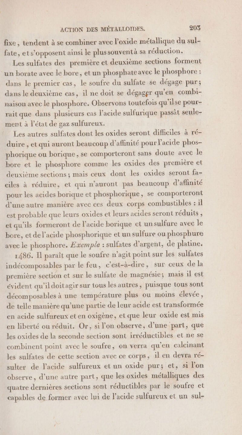 fixe , tendent à se combiner avec oxide métallique du sul- fate, ets’opposent ainsi le plussouventà sa réduction. Les sulfates des première et deuxième sections forment “un borate avec le bore, et un phosphateavec le phosphore : dans le premier cas, le soufre du sulfate se dégage pur; dans le deuxième cas, il ne doit se dégager qu’en combi- naison avec le phosphore. Observons toutefois qu'ilse pour- rait que dans plusieurs cas l'acide sulfurique passät seule- ment à l’état de gaz sulfureux. Les autres sulfates dont les oxides seront difficiles à ré- duire , et qui auront beaucoup d’aflimité pour acide phos- phorique ou borique, se comporteront sans doute avec le bore et le phosphore comme les oxides des première et deuxième sections ; mais ceux dont les oxides seront fa- ciles à réduire, et qui n’auront pas beaucoup d’affinité pour les acides borique et phosphorique, se comporteront d’une autre manière avec ces deux corps combustibles : il est probable que leurs oxides et leurs acides seront réduits, et qu'ils formeront de l'acide borique et un sulfure avec le bore, et de l'acide phosphorique et un sulfure ou phosphure avec le phosphore. Exemple : sulfates d'argent, de platine. 1486. Il paraît que le soufre n’agit point sur les sulfates indécomposables par le feu, c’est-à-dire, sur ceux de la première section et sur le sulfate de magnésie; mais il est évident qu’ildoitagir sur tous les autres, puisque tous sont décomposables à une température plus ou moins élevée, de telle manière qu’une partie de leur acide est transformée en acide sulfureux et en oxigène, et que leur oxide est mis en liberté ou réduit. Or, si l’on observe, d’une part, que les oxides de la seconde section sont irréductibles et ne se combinent point avec le soufre, on verra qu’en calcinant les sulfates de cette section avec ce corps, il en devra ré- sulter de l'acide sulfureux et un oxide pur; et, si Pon observe, d’une autre part, que les oxides métalliques des quatre dernières sections sont réductibles par le soufre et capables de former avec lui de acide sulfureux et un sul-