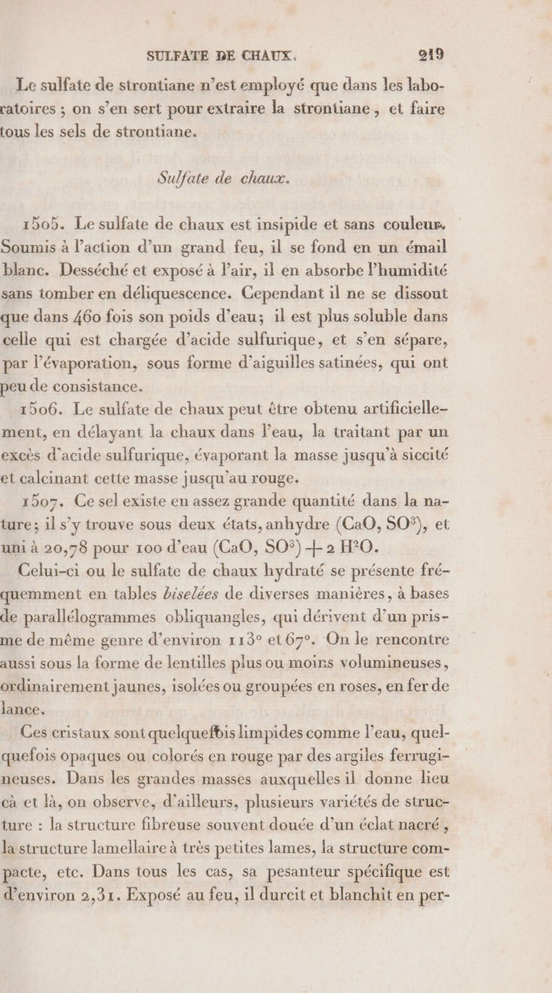 Le sulfate de strontiane n’est employé que dans les labo- ratoires ; on s’en sert pour extraire la strontiane, et faire tous les sels de strontiane. Sulfate de chaux. 1505. Le sulfate de chaux est insipide et sans couleurs, Soumis à l’action d’un grand feu, il se fond en un émail blanc. Desséché et exposé à l'air, il en absorbe lhumidité sans tomber en déliquescence. Cependant il ne se dissout que dans 460 fois son poids d’eau; il est plus soluble dans celle qui est chargée d’acide sulfurique, et s’en sépare, par l’évaporation, sous forme d’aiguilles satinées, qui ont peu de consistance. 1506. Le sulfate de chaux peut être obtenu artificielle- ment, en délayant la chaux dans Peau, la traitant par un excès d'acide sulfurique, évaporant la masse jusqu’à siccité et calcinant cette masse jusqu’au rouge. 1507. Ce sel existe en assez grande quantité dans la na- ture; il s’y trouve sous deux états, anhydre (CaO, SOS), et uni à 20,78 pour 100 d’eau (CaO, SO$) + 2 H°0. Celui-ci ou le sulfate de chaux hydraté se présente fré- quemment en tables rselées de diverses manières, à bases de parallélogrammes obliquangles, qui dérivent d’un pris- me de même genre d’environ 113° et 67°. On le rencontre aussi sous la forme de lentilles plus ou moins volumineuses, ordinairement jaunes, isolées ou groupées en roses, en fer de lance. | Ces cristaux sont quelquefbis limpides comme l’eau, quel- quefois opaques ou colorés en rouge par des argiles ferrugi- neuses. Dans les grandes masses auxquelles il donne lieu cà et là, on observe, d’ailleurs, plusieurs variétés de struc- ture : la structure fibreuse souvent douée d’un éclat nacré , la structure lamellaire à très petites lames, la structure com- pacte, etc. Dans tous les cas, sa pesanteur spécifique est d'environ 2,31. Exposé au feu, il durcit et blanchit en per-