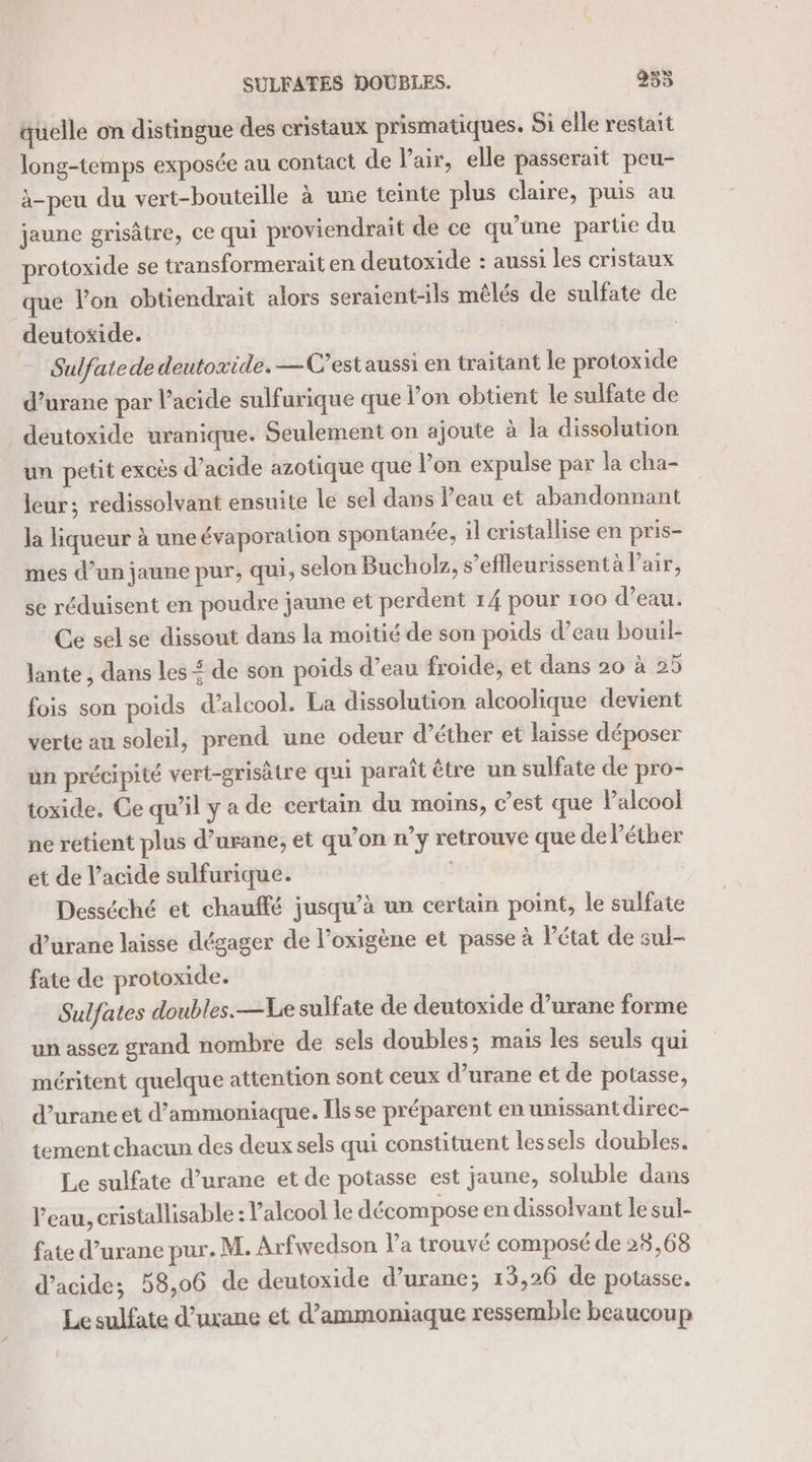 quelle on distingue des cristaux prismatiques. Si elle restait long-temps exposée au contact de l'air, elle passerait peu- à-peu du vert-bouteille à une teinte plus claire, puis au jaune grisâtre, ce qui proviendrait de ce qu’une partie du protoxide se transformerait en deutoxide : aussi les cristaux que l’on obtiendrait alors seraient-ils mêlés de sulfate de deutoxide. Sulfatede deutoxide. —C'estaussi en traitant le protoxide d’urane par l'acide sulfurique que l’on obtient le sulfate de deutoxide uranique. Seulement on ajoute à la dissolution un petit excès d’acide azotique que l’on expulse par la cha- leur; redissolvant ensuite le sel dans l’eau et abandonnant la liqueur à une évaporation spontanée, il cristallise en pris- mes d’un jaune pur, qui, selon Bucholz, s’eflleurissent à l'air, se réduisent en poudre jaune et perdent 14 pour 100 d’eau. Ce sel se dissout dans la moitié de son poids d’eau bouil- lante , dans les £ de son poids d’eau froide, et dans 20 à 25 fois son poids d’alcool. La dissolution alcoolique devient verte au soleil, prend une odeur d’éther et laisse déposer un précipité vert-grisätre qui paraît être un sulfate de pro- toxide. Ce qu’il y a de certain du moins, c’est que lPalcool ne retient plus d’urane, et qu’on n’y retrouve que de l’éther ét de l’acide sulfurique. Desséché et chauffé jusqu’à un certain point, le sulfate d’urane laisse dégager de l’oxigène et passe à Pétat de sul- fate de protoxide. Sulfates doubles.—Le sulfate de deutoxide d’urane forme un assez grand nombre de sels doubles; mais les seuls qui méritent quelque attention sont ceux d’urane et de potasse, d’urane et d’ammoniaque. Ils se préparent en unissant direc- tement chacun des deux sels qui constituent lessels doubles. Le sulfate d’urane et de potasse est jaune, soluble dans l’eau, cristallisable : alcool le décompose en dissolvant le sul- fate d’urane pur. M. Arfwedson la trouvé composé de 28,68 d'acide; 58,06 de deutoxide d’urane; 15,26 de potasse. Le sulfate d’uxane et d’ammoniaque ressemble beaucoup 1