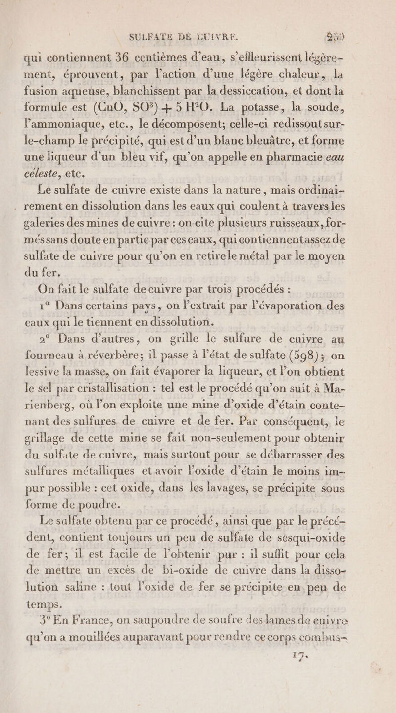 SULFATE DE CUIVRE. 95) qui contiennent 36 centièmes d’eau, s’eflleurissent légère- ment, éprouvent, par l’action d’une légère chaleur, la fusion aqueuse, blanchissent par la dessiccation, et dont la formule est (CuO, SO#) + 5 H20. La potasse, la soude, Pammoniaque, etc., le décomposent; celle-ci redissoutsur- le-champ le précipité, qui est d’un blanc bleuâtre, et forme une liqueur d’un bleu vif, qu’on appelle en pharmacie eau céleste, etc. El Le sulfate de cuivre existe dans la nature, mais ordinai- rement en dissolution dans les eaux qui coulent à traversles galeries des mines de cuivre : on-eite plusieurs ruisseaux, for- méssans doute en partie par ceseaux, qui contiennentassez de sulfate de cuivre pour qu’on en retirele métal par le moyen du fer. On fait le sulfate de cuivre par trois procédés : 1° Dans certains pays, on l'extrait par Pévaporation des eaux qui le tiennent en dissolution. 2° Dans d’autres, on grille le sulfure de cuivre au fourneau à réverbère; il passe à Pétat de sulfate (598); on lessive la masse, on fait évaporer la liqueur, et l’on obtient le sel par cristallisation : tel est le procédé qu’on suit à Ma- rienberg, où l’on exploite une mine d’oxide d’étain conte- nant des sulfures de cuivre et de fer. Par conséquent, le grillage de cette mine se fait non-seulement pour obtenir du sulfate de cuivre, mais surtout pour se débarrasser des sulfures métalliques etavoir loxide d’étain le moins im- pur possible : cet oxide, dans les lavages, se précipite sous forme de poudre. Le salfate obtenu par ce procédé, ainsi que par le précé- dent, contient toujours un peu de sulfate de sesqui-oxide de fer; il est facile de lobtenir pur : il suffit pour cela de mettre un excès de bi-oxide de cuivre dans la disso- lution saline : tout loxide de fer se précipite en, peu de temps. 3° En France, on saupoudre de soufre des lames de euivre qu'on à mouillées auparavant pour re ndre ce corps combus= 174