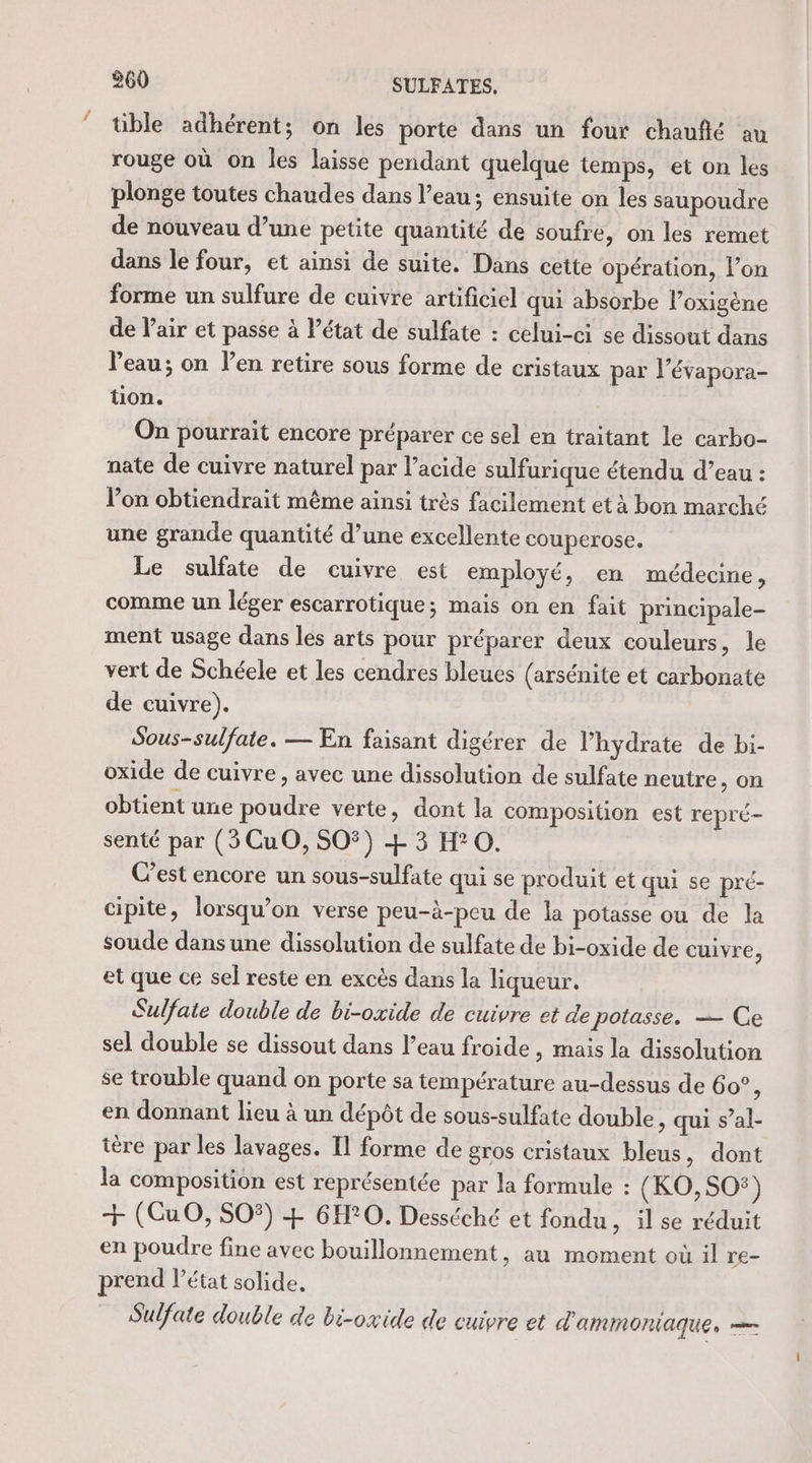 tible adhérent; on les porte dans un four chaufñlé au rouge où on les laisse pendant quelque temps, et on les plonge toutes chaudes dans l’eau; ensuite on les saupoudre de nouveau d’une petite quantité de soufre, on les remet dans le four, et ainsi de suite. Dans cette opération, l’on forme un sulfure de cuivre artificiel qui absorbe lPoxigène de l’air et passe à l’état de sulfate : celui-ci se dissout dans Veau; on l’en retire sous forme de cristaux par l’évapora- üon. On pourrait encore préparer ce sel en traitant le carbo- nate de cuivre naturel par l’acide sulfurique étendu d’eau : lon obtiendrait même ainsi très facilement et à bon marché une grande quantité d’une excellente couperose. Le sulfate de cuivre est employé, en médecine , comme un léger escarrotique; mais on en fait principale- ment usage dans les arts pour préparer deux couleurs, le vert de Schéele et les cendres bleues (arsénite et carbonate de cuivre). Sous-sulfate. — En faisant digérer de l’hydrate de bi- oxide de cuivre, avec une dissolution de sulfate neutre, on obtient une poudre verte, dont la composition est repré- senté par (5CuO, SO) + 3 H°0. Cest encore un sous-sulfate qui se produit et qui se pré- cipite, lorsqu’on verse peu-à-peu de la potasse ou de la soude dans une dissolution de sulfate de bi-oxide de cuivre, et que ce sel reste en excès dans la liqueur. Sulfate double de bi-oxide de cuivre et de potasse, — Ce sel double se dissout dans l’eau froide, mais la dissolution se trouble quand on porte sa température au-dessus de 60° ; en donnant lieu à un dépôt de sous-sulfate double, qui s’al- tère par les lavages. Il forme de gros cristaux bleus, dont la composition est représentée par la formule : (KO,SO®) + (CGuO, SO5) + 6H°0. Desséché et fondu, il se réduit en poudre fine avec bouillonnement, au moment où il re- prend l’état solide. Sulfate double de bi-oxide de cuivre et d'aMMOnIAqUue,