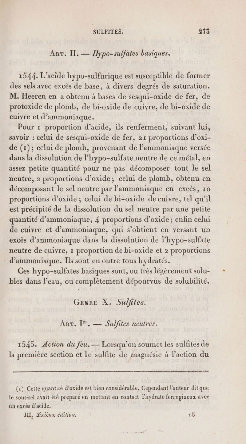 ART. Il. — Hypo-sulfates basiques. 1544. L’acide hypo-sulfurique est susceptible de former des sels avec excès de base, à divers degrés de saturation. M. Heeren en a obtenu à bases de sesqui-oxide de fer, de protoxide de plomb, de bi-oxide de cuivre, de bi-oxide de cuivre et d’ammoniaque. Pour 1 proportion d’acide, ils renferment, suivant lui, savoir : celui de sesqui-oxide de fer, 21 proportions d’oxi- de (1); celui de plomb, provenant de l’ammoniaque versée dans la dissolution de l’hypo-sulfate neutre de ce métal, en assez petite quantité pour ne pas décomposer tout le sel neutre, 2 proportions d’oxide; celui de plomb, obtenu en décomposant le sel neutre par lammoniaque en excès, 10 proportions d’oxide ; celui de bi-oxide de cuivre, tel qu’il est précipité de la dissolution du sel neutre par une petite quantité d’ammoniaque, 4 proportions d’oxide; enfin celui de cuivre et d’ammoniaque, qui s’obtient en versant un excès d’ammoniaque dans la dissolution de lhypo-sulfate neutre de cuivre, 1 proportion de bi-oxide et 2 proportions d’ammoniaque. Ils sont en outre tous hydratés. Ces hypo-sulfates basiques sont, ou très légèrement solu- bles dans l’eau, ou complètement dépourvus de solubilité, GENRE X. Sulfites. ART, [T, — Sulfites neutres. 1545. Action du jeu. — Lorsqu'on soumet les sulfites de la première section et le sulfite de magnésie à l'action du (r) Cette quantité d’oxide est bien considérable, Gependant l’auteur dit que le sous-sel avait été préparé en mettant en contact l’hydrate ferrugineux avec un excès d'acide. JUL, Sixième édition, 18