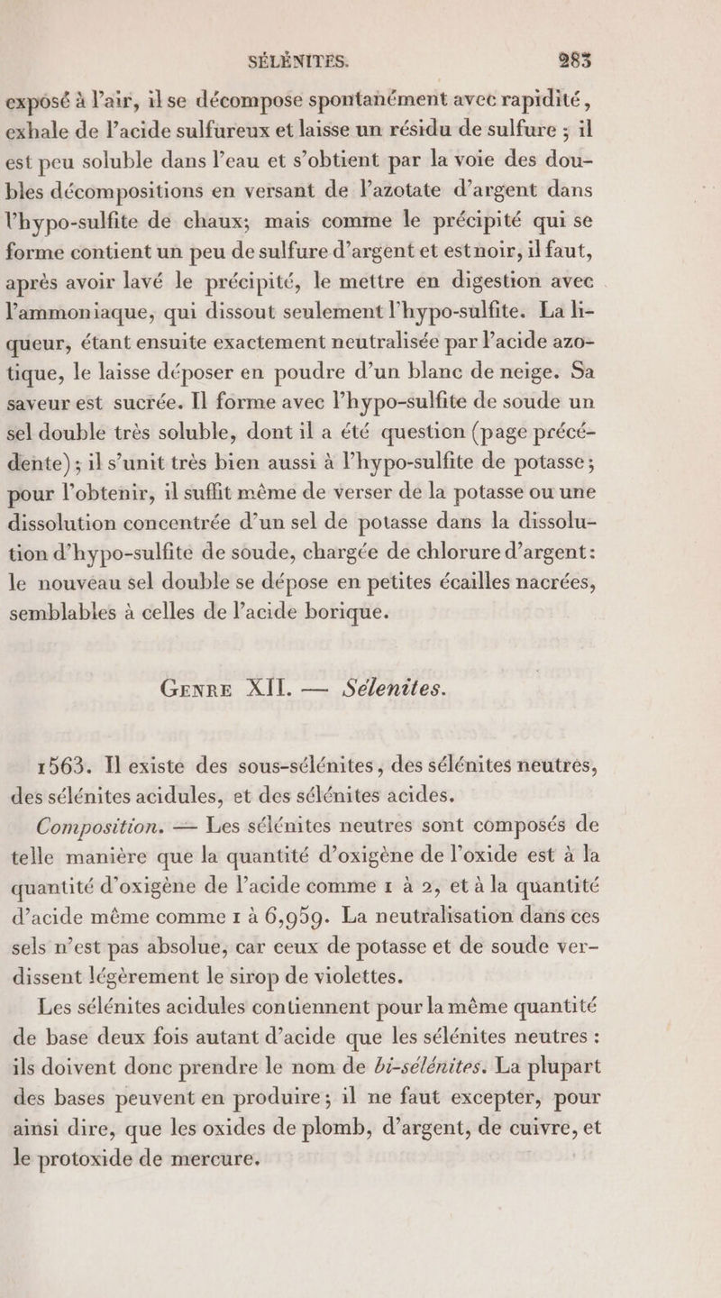 exposé à l'air, ilse décompose spontanément avec rapidité, exhale de l'acide sulfureux et laisse un résidu de sulfure ; il est peu soluble dans l’eau et s’obtient par la voie des dou- bles décompositions en versant de Pazotate d’argent dans lhypo-sulfite de chaux; mais comme le précipité qui se forme contient un peu de sulfure d’argent et estnoir, il faut, après avoir lavé le précipité, le mettre en digestion avec l'ammoniaque, qui dissout seulement l’hypo-sulfite. La Hi- queur, étant ensuite exactement neutralisée par lacide azo- tique, le laisse déposer en poudre d’un blanc de neige. Sa saveur est sucrée. Il forme avec l’hypo-sulfite de soude un sel double très soluble, dont il a été question (page précé- dente); il s’unit très bien aussi à l’hypo-sulfite de potasse ; pour l'obtenir, il suffit même de verser de la potasse ou une dissolution concentrée d’un sel de potasse dans la dissolu- tion d’hypo-sulfite de soude, chargée de chlorure d’argent: le nouveau sel double se dépose en petites écailles nacrées, semblables à celles de l'acide borique. GENRE XII. — Seélenites. 1563. Il existe des sous-sélénites , des sélénites neutres, des sélénites acidules, et des sélénites acides. Composition. — Les sélénites neutres sont composés de telle manière que la quantité d’oxigène de l’oxide est à la quantité d’oxigène de l’acide comme r à 2, et à la quantité d'acide même comme 1 à 6,959. La neutralisation dans ces sels n’est pas absolue, car ceux de potasse et de soude ver- dissent légèrement le sirop de violettes. Les sélénites acidules contiennent pour la mème quantité de base deux fois autant d’acide que les sélénites neutres : ils doivent donc prendre le nom de bi-sélénites. La plupart des bases peuvent en produire; il ne faut excepter, pour ainsi dire, que les oxides de plomb, d’argent, de cuivre, et le protoxide de mercure.