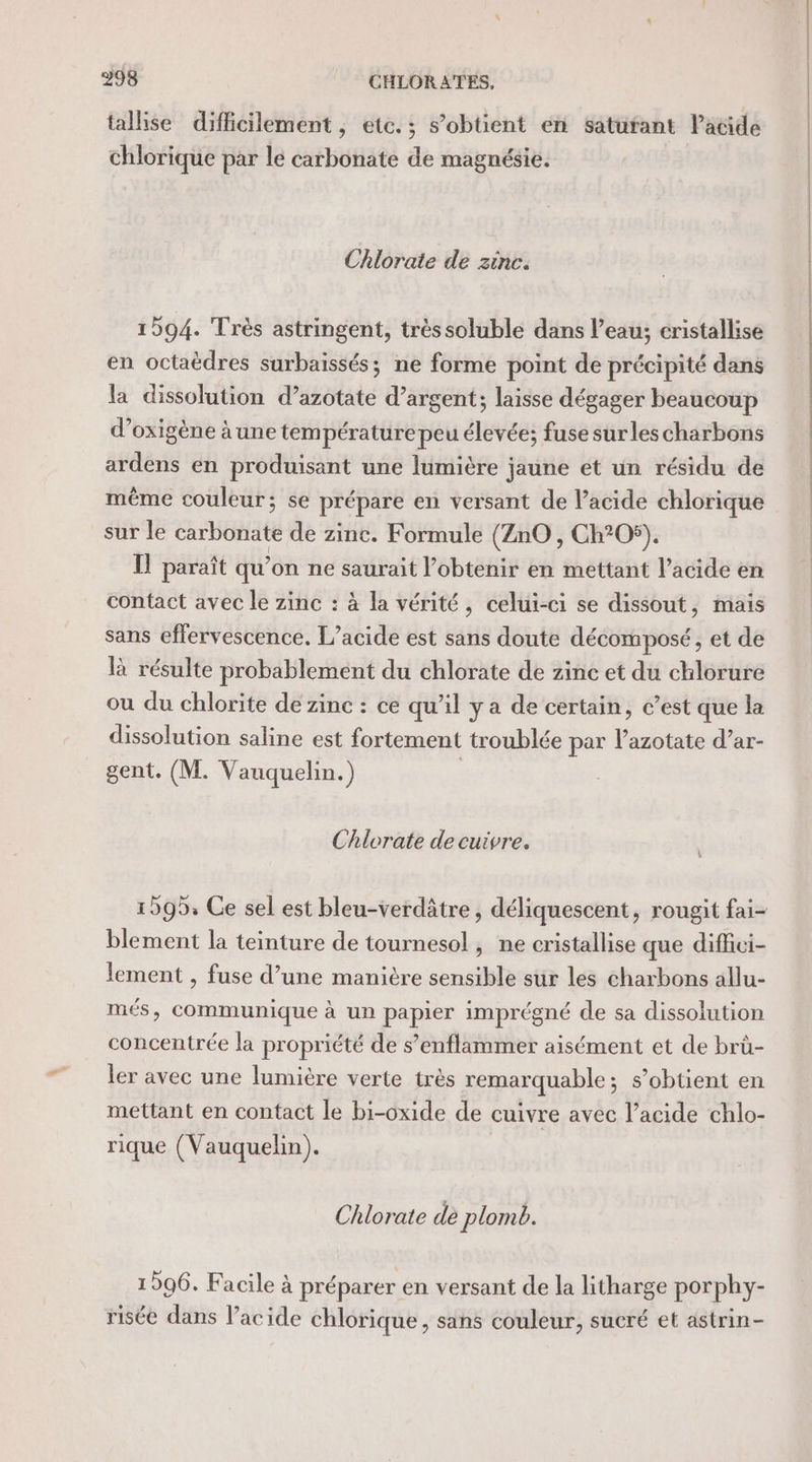 tallise difficilement, etc. ; s’obtient en satufant Pacide chlorique par le carbonate de magnésie. Chlorate de zinc. 1594. Très astringent, trèssoluble dans l’eau; cristallise en octaëdres surbaissés; ne forme point de précipité dans la dissolution d’azotate d’argent; laisse dégager beaucoup d’oxigène à une température peu Elie: fuse surlescharbons ardens en produisant une lumière jaune et un résidu de même couleur; se prépare en versant de acide chlorique sur le carbonate de zinc. Formule (ZnO , Ch?05). I paraît qu’on ne saurait l’obtenir en mettant l’acide en contact avec le zinc : à la vérité, celui-ci se dissout, mais sans effervescence. L’acide est sans doute décomposé, et de là résulte probablement du chlorate de zinc et du chlorure ou du chlorite de zinc : ce qu’il ya de certain, c’est que la dissolution saline est fortement troublée par lazotate d’ar- gent. (M. Vauquelin.) Chlorate de cuivre. blement la teinture de tournesol, ne cristallise que diffici- lement , fuse d’une manière sensible sur les charbons allu- més, communique à un papier imprégné de sa dissolution concentrée la propriété de s’enflammer aisément et de brü- ler avec une lumière verte très remarquable; s’obtient en mettant en contact le bi-oxide de cuivre avec l’acide chlo- rique (Vauquehin). Chlorate dè plomb. 1506. Facile à préparer en versant de la litharge porphy- risée dans l'acide chlorique, sans couleur, sucré et astrin-