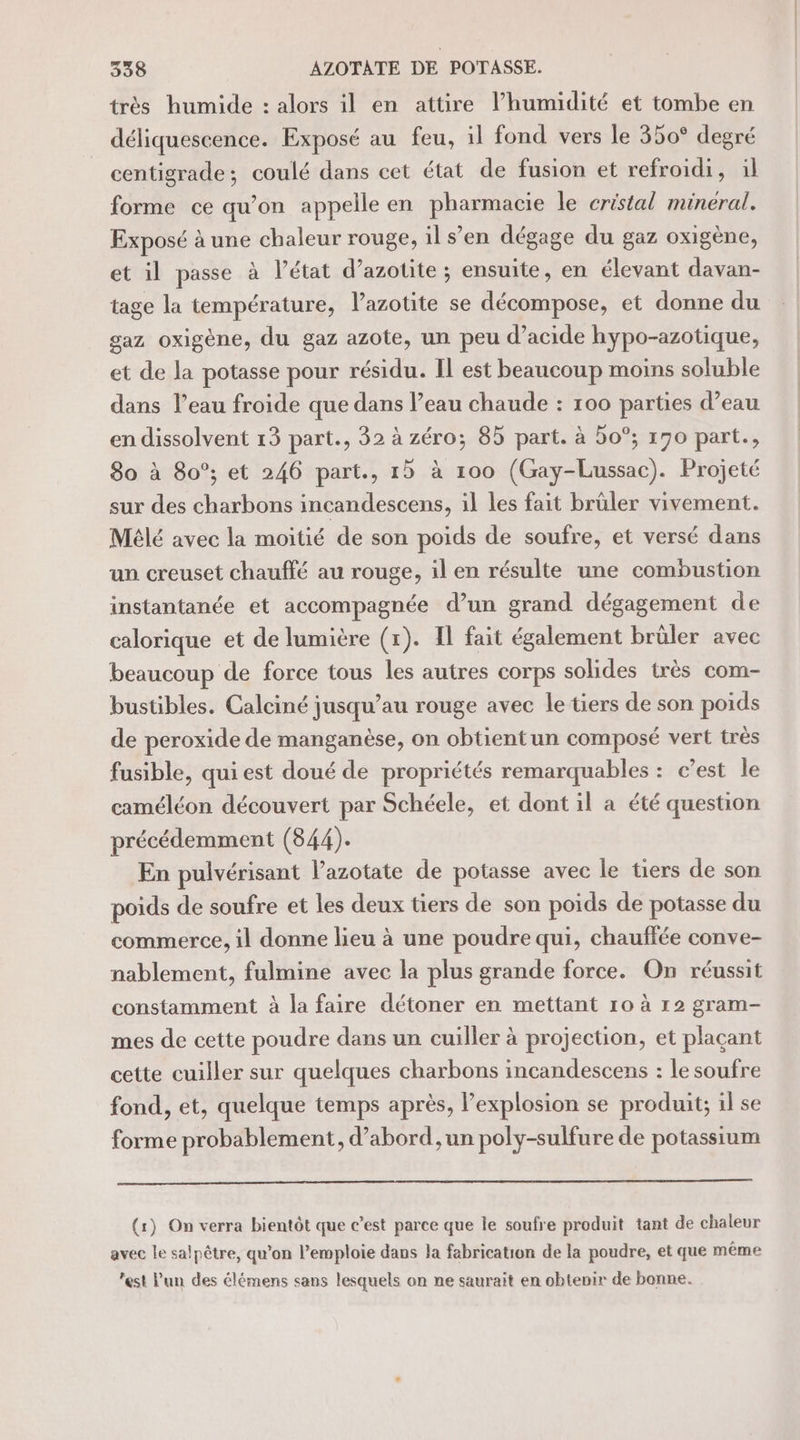 très humide : alors il en attire l’humidité et tombe en déliquescence. Exposé au feu, il fond vers le 350° degré centigrade; coulé dans cet état de fusion et refroidi, il forme ce qu’on appelle en phaiissse le cristal mineral. Exposé à une chaleur rouge, il s’en dégage du gaz oxigène, et il passe à l’état d’azotite ; ensuite, en élevant davan- tage la température, l’azotite se décompose, et donne du gaz oxigène, du gaz azote, un peu d’acide hypo-azotique, et de la potasse pour résidu. Il est beaucoup moins soluble dans l’eau froide que dans l’eau chaude : 100 parties d’eau en dissolvent 13 part., 32 à zéro; 85 part. à 5o°; 170 part., 80 à 80°; et 246 part., 1b à 100 (Gay-Lussac). Projeté sur des charbons incandescens, il les fait brüler vivement. Mélé avec la moitié de son poids de soufre, et versé dans un creuset chauffé au rouge, il en résulte une combustion instantanée et accompagnée d’un grand dégagement de calorique et de lumière (1). Il fait également brûler avec beaucoup de force tous les autres corps solides très com- bustibles. Calciné jusqu’au rouge avec le tiers de son poids de peroxide de manganèse, on obtientun composé vert très fusible, qui est doué de propriétés remarquables : c’est le caméléon découvert par Schéele, et dont il a été question précédemment (844). En pulvérisant l’azotate de potasse avec le tiers de son poids de soufre et les deux tiers de son poids de potasse du commerce, il donne lieu à une poudre qui, chauffée conve- nablement, fulmine avec la plus grande force. On réussit constamment à la faire détoner en mettant ro à r2 gram- mes de cette poudre dans un cuiller à projection, et plaçant cette cuiller sur quelques charbons incandescens : le soufre fond, et, quelque temps après, Pexplosion se produit; il se forme probablement, d’abord ,un poly-sulfure de potassium (1) On verra bientôt que c’est parce que le soufre produit tant de chaleur avec le salpêtre, qu’on l’emploie dans la fabrication de la poudre, et que même est Pun des élémens sans lesquels on ne saurait en obtenir de bonne.