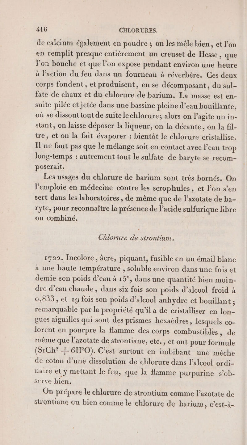 de calcium également en poudre ; on les mêle bien, et l’on en remplit presque entièrement un creuset de Hesse &gt; que Vox bouche et que l’on expose pendant environ une heure à l’action du feu dans un fourneau à réverbère. Ces deux corps fondent , et produisent, en se décomposant , du sul- fate de chaux et du chlorure de barium. La masse est en- suite pilée et jetée dans une bassine pleine d’eau bouillante, où se dissout tout de suite lechlorure; alors on l’agite un in- stant, on laisse déposer la liqueur, on la décante, on la fil- tre, et on la fait évaporer : bientôt le chlorure cristallise. Il ne faut pas que le mélange soit en contact avec l’eau trop long-temps : autrement tout le sulfate de baryte se recom- poserait. Les usages du chlorure de barium sont trés bornés. On Pemploie en médecine contre les scrophules, et l’on s’en sert dans les laboratoires , de même que de l’azotate de ba- ryte, pour reconnaître la présence de l'acide sulfurique libre ou combiné. Chlorure de strontium. 17292. [ncolore, âcre, piquant, fusible en un émail blanc à une haute température , soluble environ dans une fois et demie son poids d’eau à 15°, dans une quantité bien moin- dre d’eau chaude, dans six fois son poids d’alcool froid à 0,895, et 19 fois son poids d’alcool anhydre et bouillant ; remarquable par la propriété qu’il a de cristalliser en lon- gues aiguilles qui sont des prismes hexaëdres, lesquels co- lorent en pourpre la flamme des corps combustibles, de même que l’azotate de strontiane, etc. , et ont pour formule (SrCh? Æ 6H?0). C’est surtout en imbibant une mèche de coton d’une dissolution de chlorure dans l'alcool ordi- paire et y mettant le feu, que la flamme purpurine s’ob- serve bien. On prépare le chlorure de strontium comme l’azotate de strontiane ou bien comme le chlorure de barium, c’est-à-