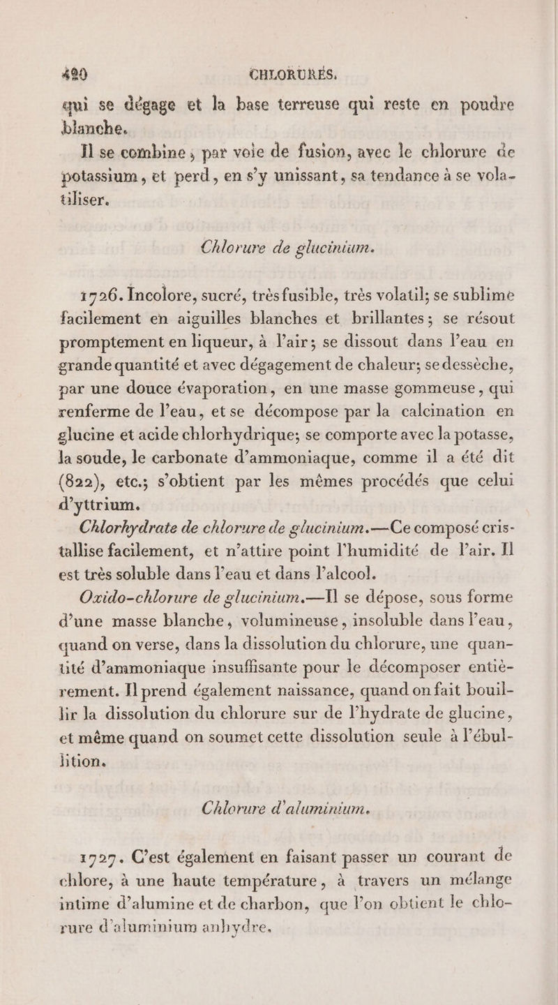 4920 CHLORURÉS, qui se dégage et la base terreuse qui reste en poudre blanche. I se combine ; par voie de fusion, avec le chlorure de potassium, et perd, en s’y unissant, sa tendance à se vola- üliser. Chlorure de glucinium. 1726. Incolore, sucré, trésfusible, très volatil; se sublime facilement en aiguilles blanches et brillantes; se résout promptement en liqueur, à lair; se dissout dans l’eau en grande quantité et avec dégagement de chaleur; se dessèche, par une douce évaporation, en une masse gommeuse , qui renferme de l’eau, etse décompose par la calcination en glucine et acide chlorhydrique; se comporte avec la potasse, la soude, le carbonate d’ammoniaque, comme il a été dit (822), etc.; s'obtient par les mêmes procédés que celui d’yttrium. Chlorhydrate de chlorure de glucinium.—Ce composé cris- tallise facilement, et n’attire point l'humidité de Pair. Il est très soluble dans l’eau et dans l’alcool. Oxido-chlorure de glucinium.—A] se dépose, sous forme d’une masse blanche, volumineuse , insoluble dans l’eau, quand on verse, dans la dissolution du chlorure, une quan- üté d’ammoniaque insuffisante pour le décomposer entie- rement. Il prend également naissance, quand on fait bouil- hr la dissolution du chlorure sur de l’hydrate de glucine, et même quand on soumet cette dissolution seule à l’ébul- btion. Chlorure d'aluminium. 1727. C’est également en faisant passer un courant de chlore, à une haute température, à travers un mélange intime d’alumine et de charbon, que lon obtient le chlo- rure d'aluminium anhydre,