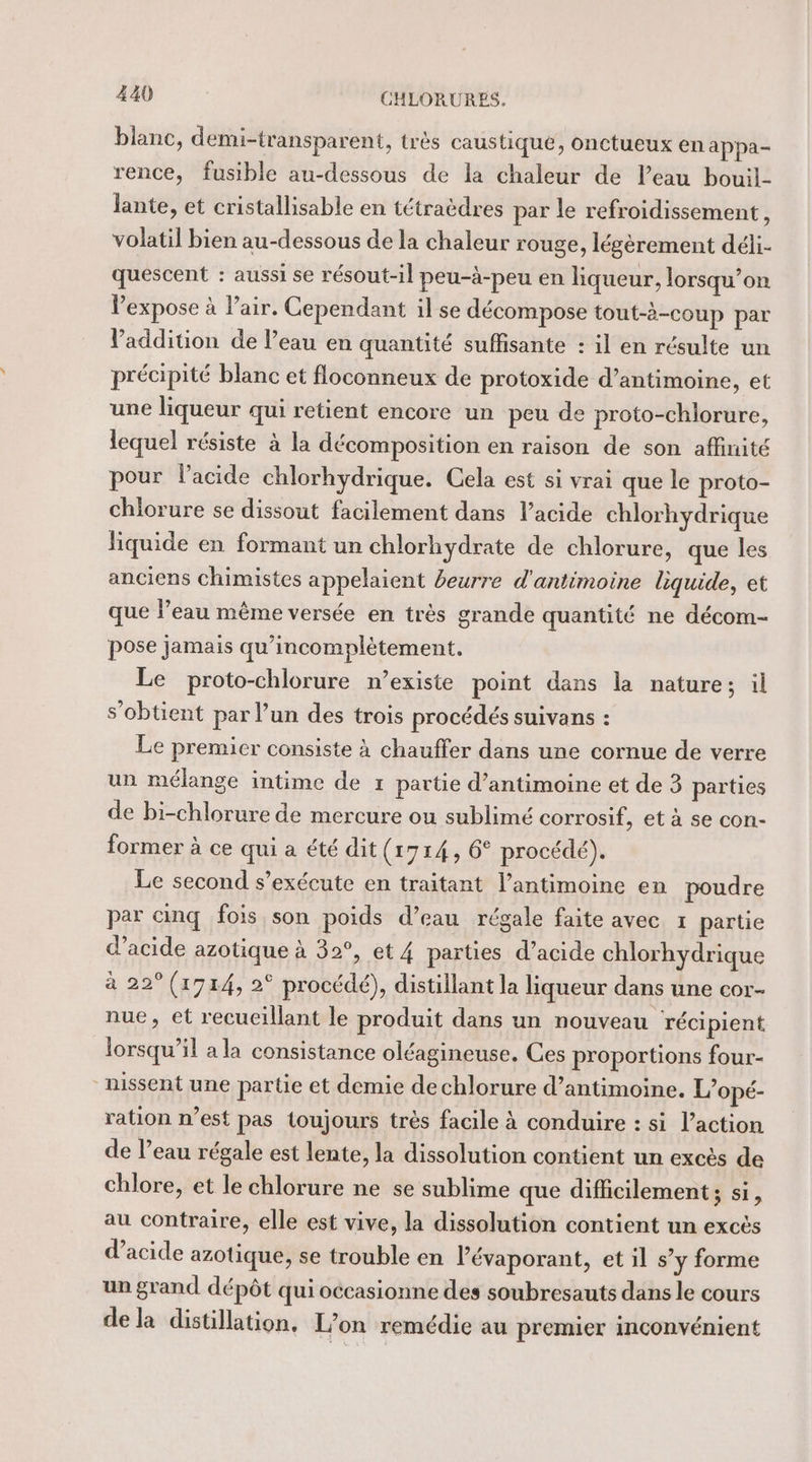 blanc, demi-transparent, très caustique, onctueux en appa- rence, fusible au-dessous de la chaleur de l’eau bouil- Jante, et cristallisable en tétraèdres par le refroidissement k volatil bien au-dessous de la chaleur rouge, légèrement déli- quescent : aussi se résout-il peu-à-peu en liqueur, lorsqu’on expose à l'air. Cependant il se décompose tout-à-coup par l'addition de l’eau en quantité suffisante : il en résulte un précipité blanc et floconneux de protoxide d’antimoine, et une liqueur qui retient encore un peu de proto-chlorure, lequel résiste à la décomposition en raison de son affinité pour lacide chlorhydrique. Cela est si vrai que le proto- chlorure se dissout facilement dans l’acide chlorhydrique liquide en formant un chlorhydrate de chlorure, que les anciens chimistes appelaient beurre d'antimoine liquide, et que Peau même versée en très grande quantité ne décom- pose jamais qu’incomplètement. Le proto-chlorure n’existe point dans la nature; il s'obtient par l’un des trois procédés suivans : Le premier consiste à chauffer dans une cornue de verre un mélange intime de 1 partie d’antimoine et de 3 parties de bi-chlorure de mercure ou sublimé corrosif, et à se con- former à ce qui a été dit(r714, 6° procédé). Le second s’exécute en traitant l’antimoine en poudre par cinq fois son poids d’eau régale faite avec 1 partie d'acide azotique à 32°, et 4 parties d’acide chlorhydrique à 22° (1914, 2° procédé), distillant la liqueur dans une cor- nue, et recucillant le produit dans un nouveau réci pient lorsqu'il a la consistance oléagineuse. Ces proportions four- nissent une partie et demie dechlorure d’antimoine. L’opé- ration n’est pas toujours très facile à conduire : si l’action de l’eau régale est lente, la dissolution contient un excès de chlore, et le chlorure ne se sublime que difficilement; si, au contraire, elle est vive, la dissolution contient un excès d'acide azotique, se trouble en l’évaporant, et il s’y forme un grand dépôt qui occasionne des soubresauts dans le cours dela distillation. L'on remédie au premier inconvénient