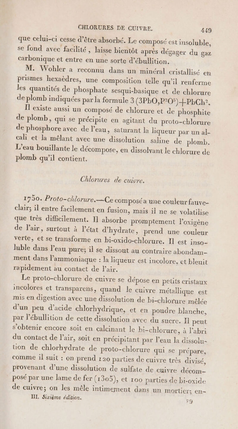 A que celui-ci cesse d’être absorbé. Le composé est insoluble, se fond avec facilité , laisse bientôt après dégager du gaz carbonique et entre en une sorte d’ébullition. M. Wohler a reconnu dans un minéral cristallisé en prismes hexaèdres, une composition telle qu’il renferme les quantités de phosphate sesqui-basique et de chlorure de plomb indiquées par la formule 3 (3PbO,P?05)+PLCR?. Il existe aussi un composé de chlorure et de phosphite de plomb, qui se précipite en agitant du proto-chlorure de phosphore avec de l’eau » Saturant la liqueur par un al- cali et la mélant avec une dissolution saline de plomb. L’eau bouillante le décompose, en dissolvant le chlorure de plomb qu’il contient. Chlorures de cuivre. 1750. Proto-chiorure.—-Ce composé a une couleur fauve clair; il entre facilement en fusion, mais il ne se volatilise que très diflicilement. I] absorbe promptement l’oxigène de l'air, surtout à l’état d’hydrate, prend une couleur verte, et se transforme en bi-oxido-chlorure. Il est inso- Juble dans l’eau pure; il se dissout au contraire abondam- ment dans lammoniaque : Ja liqueur est incolore, et bleuit rapidement au contact de air. Le proto-chlorure de cuivre se dépose en peüts cristaux incolores et transparens, quand le cuivre métallique est mis en digestion avec une dissolution de bi-chlorure mêlée d’un peu d’acide chlorhydrique, et en poudre blanche, par l’ébullition de cette dissolution avec du sucre. Ïi peut s’obtenir encore soit en calcinant le bi-chlorure, à l'abri du contact de l’air, soit en précipitant par l’eau la dissolu- üon de chlorhydrate de proto-chlorure qui se prépare, comme il suit : on prend 120 parties de cuivre très divisé, provenant d’une dissolution de sulfate de cuivre décom _ posé par une lame de fer (1305), et 100 parties de bi-oxide de cuivre; on les mêle intimement dans un mortier; en- UT, Sirième édition. 29