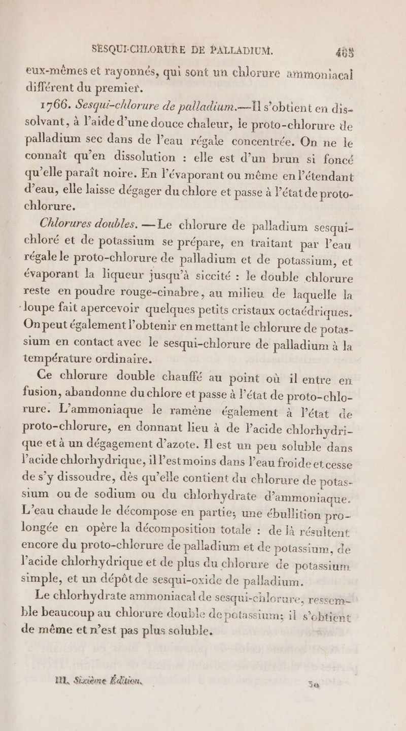 SESQUI-CHLORURE DE PALLADIUM. 405 eux-mêmes et rayonnés, qui sont un chlorure smonjacal différent du premier. 1766. Sesqui-chlorure de palladium.—\ s'obtient en dis- solvant, à l’aide d’une douce chaleur, le proto-chlorure de palladium sec dans de l’eau régale concentrée, On ne le connaît qu'en dissolution : elle est d’un brun si foncé qu’elle paraît noire. En l’évaporant ou même en l’étendant d’eau, elle laisse dégager du chlore et passe à l’état de proto- chlorure. Chlorures doubles. — Le chlorure de palladium sesqui- chloré et de potassium se prépare, en traitant par l’eau régale le proto-chlorure de palladium et de potassium, et évaporant la liqueur jusqu’à siccité : le double chlorure reste en poudre rouge-cinabre, au milieu de laquelle la ‘loupe fait apercevoir quelques petits cristaux octaédriques. On peut également l'obtenir en mettant le chlorure de potas- sium en contact avec le sesqui-chlorure de palladium à la température ordinaire. Ce chlorure double chauffé au point où ilentre en fusion, abandonne du chlore et passe à l’état de proto-chlo- rure. L’ammoniaque le ramène également à l’état de proto-chlorure, en donnant lieu à de l'acide chlorhydri- que et à un dégagement d’azote. Il est un peu soluble dans l'acide chlorhydrique, il Pestmoins dans l’eau froide et cesse de s’y dissoudre, dès qu’elle contient du chlorure de potas- sum ou de sodium ou du chlorhydrate d’ammoniaque. L’eau chaude le décompose en parte; une ébullition pro- longée en opère la décomposition totale : de Ià résultent encore du proto-chlorure de palladium et de potassium, de l'acide chlorhydrique et de plus du chlorure de potassium simple, et un dépôt de sesqui-oxide de palladium. Le chlorhydrate ammoniacal de sesqui-chlorure, ressem- ble beaucoup au chlorure double de potassium; il s'obtient de même et n’est pas plus saluble, HE, Sinème Édition. je