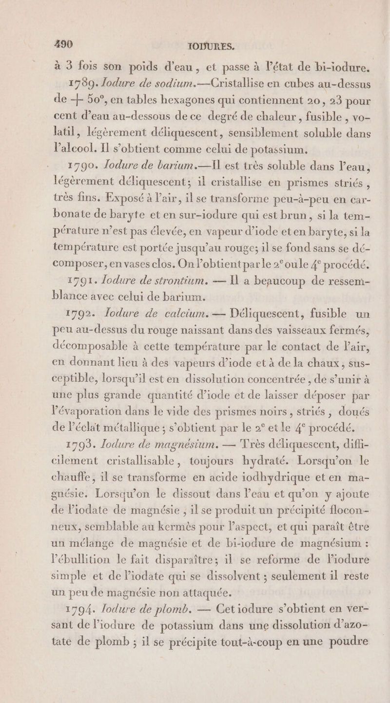 à 3 fois son poids d’eau, et passe à l’état de bi-iodure. 1789. lodure de sodium.—Cristallise en cubes au-dessus de + 50°, en tables hexagones qui contiennent 20, 23 pour cent d’eau au-dessous de ce degré de chaleur , fusible , vo- latil, légèrement déliquescent, sensiblement soluble dans l'alcool. I s’obtient comme celui de potassium. 1790. Jodure de barium.—] est très soluble dans l’eau, légèrement déliquescent; il cristallise en prismes striés , très fins. Exposé à l'air, il se transforme peu-à-peu en car- bonate de baryte et en sur-iodure qui est brun, si la tem- pérature n’est pas élevée, en vapeur d’iode eten baryte, si la température est portée jusqu’au rouge; il se fond sans se dé- composer, en vases clos. On Pobtientparle 2°oule 4° procédé. 1791. lodure de strontium. — K a beaucoup de ressem- blance avec celui de barium. 1792. Îodure de calcium.— Déliquescent, fusible un peu au-dessus du rouge naissant dans des vaisseaux fermés, décomposable à cette température par le contact de Pair, en donnant lieu à des vapeurs d’iode et à de la chaux, sus- ceptible, lorsqu’il est en dissolution concentrée , de s’unir à une plus grande quantité d’iode et de laisser déposer par l'évaporation dans le vide des prismes noirs, striés , doués de Péclat métallique ; s'obtient par le 2° et le 4° procédé. 1793. lodure de magnésium. — Très déliquescent, difü- clement cristallisable, toujours hydraté. Lorsqu'on le chauffe, il se transforme en acide iodhydrique et en ma- gnésie. Lorsqu'on le dissout dans l’eau et qu’on y ajoute de Piodate de magnésie , il se produit un précipité flocon- neux, semblable au kermès pour laspect, et qui paraît être un mélange de magnésie et de bi-iodure de magnésium : lébullition le fait disparaître; il se reforme de lPiodure simple et de Piodate qui se dissolvent ; seulement il reste un peu de magnésie non attaquée. 1794. lodure de plomb. — Cetiodure s’obtient en ver- sant de l’iodure de potassium dans une dissolution d’azo- tate de plomb ; il se précipite tout-à-coup en une poudre