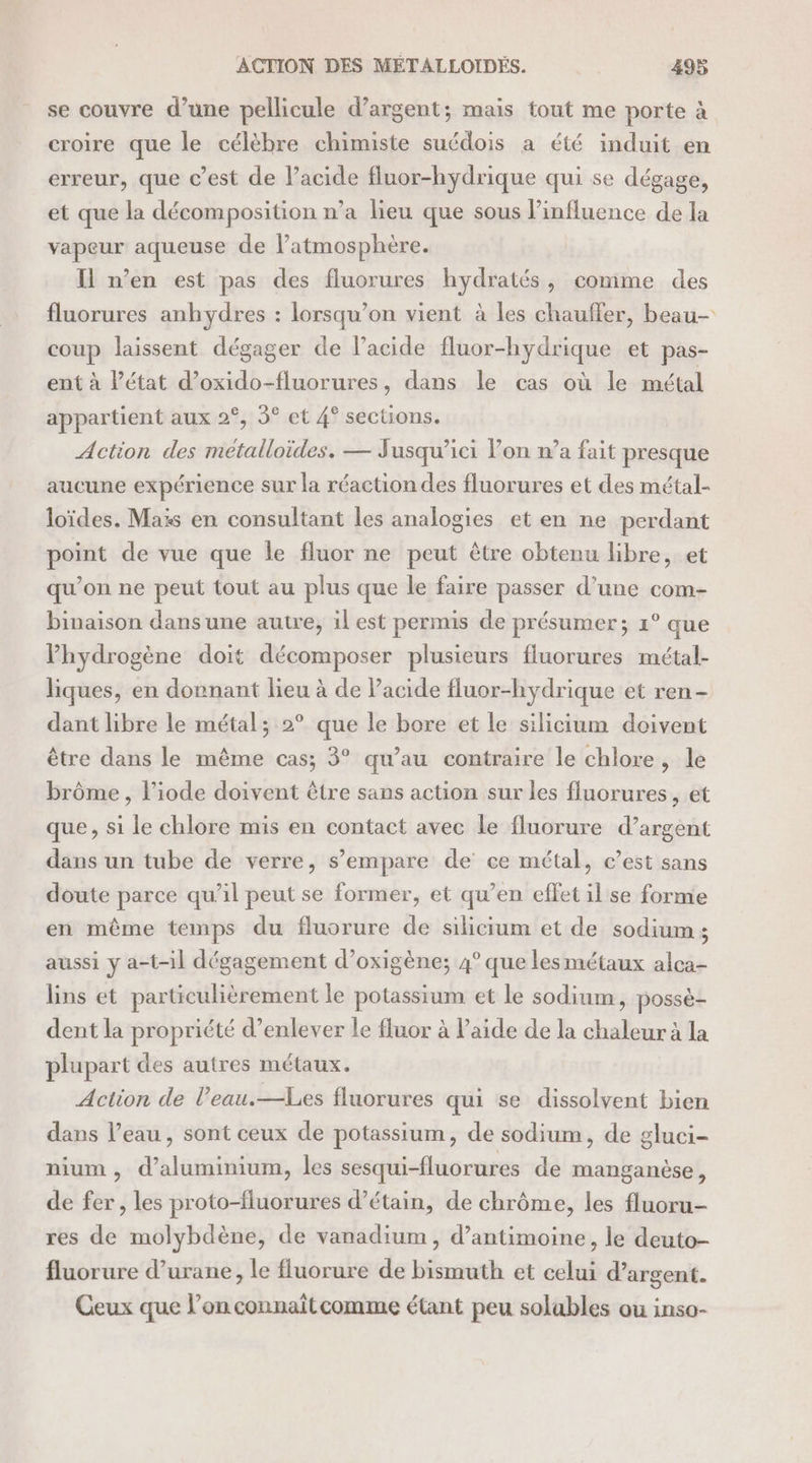 se couvre d’une pellicule d'argent; mais tout me porte à croire que le célèbre chimiste suédois a été induit en erreur, que c’est de l'acide fluor-hydrique qui se dégage, et que la décomposition n’a lieu que sous l’influence de la vapeur aqueuse de l’atmosphère. Il n’en est pas des fluorures hydratés, comme des fluorures anhydres : lorsqu'on vient à les chauffer, beau- coup laissent dégager de l'acide fluor-hydrique et pas- ent à Pétat d’oxido-fluorures, dans le cas où le métal appartient aux 2°, 5° et 4° sections. Action des métalloïdes. — Jusqu'ici lon n’a fait presque aucune expérience sur la réaction des fluorures et des métal- loïdes. Maïs en consultant les analogies et en ne perdant point de vue que Île fluor ne peut être obtenu libre, et qu’on ne peut tout au plus que le faire passer d’une com- binaison dans une autre, il est permis de présumer; 1° que Phydrogène doit décomposer plusieurs fluorures métal- liques, en donnant lieu à de Pacide fluor-hydrique et ren- dant libre le métal; 2° que le bore et le silicium doivent être dans le même cas; 3° qu’au contraire le chlore, le brôme , liode doivent être sans action sur les fluorures , et que , si le chlore mis en contact avec le fluorure d’argent dans un tube de verre, s’empare de ce métal, c’est sans doute parce qu'il peut se former, et qu’en effet il se forme en même temps du fluorure de silicium et de sodium ; aussi y a-t-il dégagement d’oxigène; 4° que les métaux alca- lins et particulièrement le potassium et le sodium, possè- dent la propriété d’enlever le fluor à laide de la chaleur à la plupart des autres métaux. Action de l’eau.—Les fluorures qui se dissolvent bien dans l’eau, sont ceux de potassium, de sodium, de gluci- nium , d'aluminium, les sesqui-fluorures de manganèse , de fer , les proto-fluorures d’étain, de chrôme, les fluoru- res de molybdène, de vanadium, d’antimoine, le deuto- fluorure d’urane, le fluorure de bismuth et celui d’argent. Ceux que l’on connaîtcomme étant peu solubles ou inso-