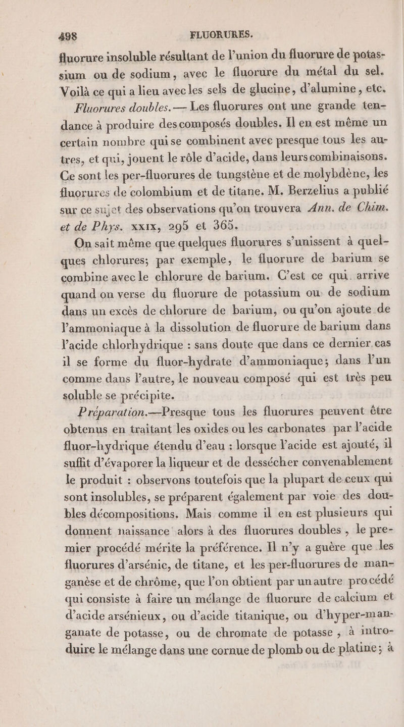 fluorure insoluble résultant de l’union du fluorure de potas- sium ou de sodium, avec le fluorure du métal du sel. Voilà ce qui a lieu avecles sels de glucine, d’alumine , etc. Fluorures doubles. — Les fluorures ont une grande ten- dance à produire des composés doubles. Il en est même un certain nombre quise combinent avec presque tous les au- tres, et qui, jouent le rôle d’acide, dans leurscombinaisons. Ce sont les per-fluorures de tungstène et de molybdène, les fluorures de colombium et de titane. M. Berzelius a publié sur ce sujet des observations qu’on trouvera Ann. de Chim. et de Phys. xxix, 29 et 365. On sait même que quelques fluorures s’umissent à quel- ques chlorures; par exemple, le fluorure de barium se combine avec le chlorure de barium. C’est ce qui. arrive quand on verse du fluorure de potassium ou: de sodium dans un excès de chlorure de barium, ou qu’on ajoute de l’'ammoniaque à la dissolution de fluorure de barium dans l'acide chlorhydrique : sans doute que dans ce dernier cas il se forme du fluor-hydrate d’ammoniaque; dans l’un comme dans l’autre, le nouveau composé qui est très peu soluble se précipite. Préparation.—Presque tous les fluorures peuvent être obtenus en traitant les oxides ou les carbonates par l’acide fluor-hydrique étendu d’eau : lorsque acide est ajouté, il suffit d’évaporer la liqueur et de dessécher convenablement le produit : observons toutefois que la plupart de-ceux qui sont insolubles, se préparent également par voie des dou- bles décompositions. Mais comme il en est plusieurs qui donnent naissance alors à des fluorures doubles , le pre- mier procédé mérite la préférence. Il n’y a guère que les fluorures d’arsénic, de titane, et les per-fluorures de man- ganèse et de chrôme, que lon obtient par unautre pro cédé qui consiste à faire un mélange de fluorure de calcium et d'acide arsénieux, ou d’acide titanique, ou d’hyper-man- ganate de potasse, ou de chromate de potasse , à imtro- duire le mélange dans une cornue de plomb ou de platine; à