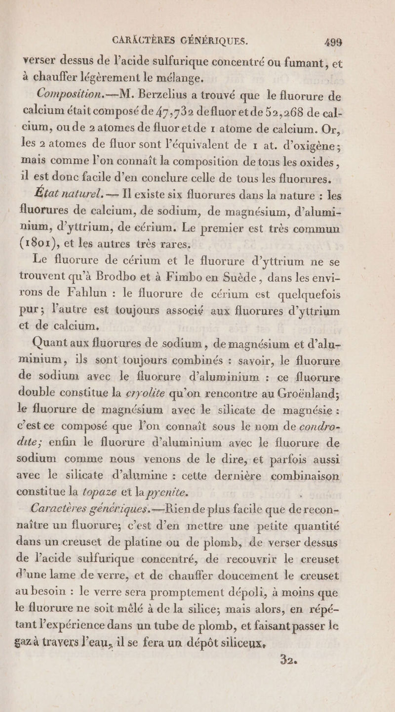 CARACTÈRES GÉNÉRIQUES. 498 verser dessus de l’acide sulfurique concentré ou fumant, et à chauffer légèrement le mélange, Composition. —M. Berzelius a trouvé que le fluorure de calcium était composé de 47,739 defluor et de 52,268 de cal- _cium, ou de 2 atomes de fluor etde 1 atome de ST Or, les 2 atomes de fluor sont l'équivalent de 1 at. d’oxigène; mais comme l’on connaît la composition de tous les oxides, il est donc facile d’en conclure celle de tous les fluorures. État naturel. — Tl existe six fluorures dans la nature : les fluorures de calcium, de sodium, de magnésium, d’alumi- nium, d’yttrium, de cérium. Le premier est très commun (1801), et les autres très rares. Le fluorure de cérium et le fluorure d’yttrium ne se trouvent qu'à Brodbo et à Fimbo en Suède, dans les envi- rons de Fahlun : le fluorure de cérium est quelquefois pur; lautre est toujours associé aux fluorures d’yttrium et de calcium. Quant aux fluorures de sodium , de magnésium et d’alu- minium, ils sont toujours combinés : savoir, le fluorure de sodium avec le fluorure d’aluminium : ce fluorure double constitue la eryolite qu’on rencontre au Groënland; le fluorure de magnésium avec le silicate de magnésie : c’estce composé que lon connaît sous le nom de condro- due; enfin le fluorure d'aluminium avec le fluorure de sodium comme nous venons de le dire, et parfois aussi avec le silicate d’alumine : cette dernière combinaison constitue la fopaze et la pyentte. Caractères génériques.—Riende plus facile que de recon- naître un fluorure; c’est d’en mettre une petite quantité dans un creuset de platine ou de plomb, de verser dessus de l’acide sulfurique concentré, de recouvrir le creuset d’une lame de verre, et de chauffer doucement le ereuset au besoin : le verre sera promptement dépoli, à moins que le fluorure ne soit mêlé à de la silice; mais alors, en répé- tant l'expérience dans un tube de plomb, et faisant passer le gazà travers l’eau, il se fera un dépôt siliceux, 32.