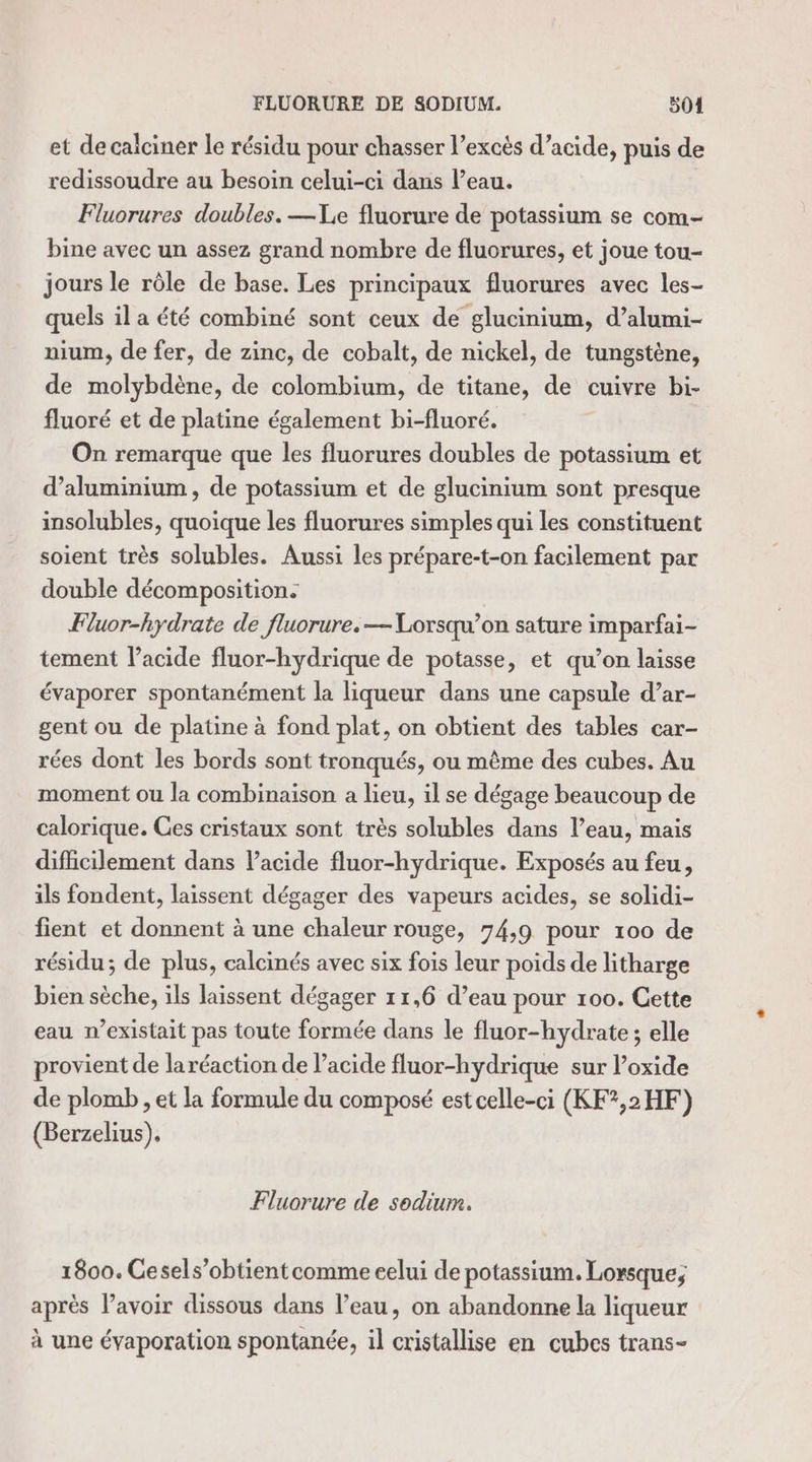 et de calciner le résidu pour chasser l’excès d’acide, puis de redissoudre au besoin celui-ci dans Peau. Fluorures doubles. —Xe fluorure de potassium se com bine avec un assez grand nombre de fluorures, et joue tou- jours le rôle de base. Les principaux fluorures avec les- quels il a été combiné sont ceux de glucinium, d’alumi- nium, de fer, de zinc, de cobalt, de nickel, de tungstène, de molybdène, de colombium, de titane, de cuivre bi- fluoré et de platine également bi-fluoré. On remarque que les fluorures doubles de potassium et d'aluminium, de potassium et de glucinium sont presque insolubles, quoique les fluorures simples qui les constituent soient très solubles. Aussi les prépare-t-on facilement par double décomposition. ÆFluor-hydrate de fluorure.— Lorsqu'on sature imparfai- tement l’acide fluor-hydrique de potasse, et qu’on laisse évaporer spontanément la liqueur dans une capsule d’ar- gent ou de platine à fond plat, on obtient des tables car- rées dont les bords sont tronqués, ou même des cubes. Au moment ou la combinaison a lieu, il se dégage beaucoup de calorique. Ces cristaux sont très solubles dans l’eau, mais difficilement dans Vacide fluor-hydrique. Exposés au feu, ils fondent, laissent dégager des vapeurs acides, se solidi- fient et donnent à une chaleur rouge, 74,9 pour 100 de résidu; de plus, calcinés avec six fois leur poids de litharge bien sèche, ils laissent dégager 11,6 d’eau pour 100. Cette eau n'existait pas toute formée dans le fluor-hydrate ; elle provient de laréaction de l'acide fluor-hydrique sur l’oxide de plomb, et la formule du composé est celle-ci (KF?,2HF) (Berzelius). Fluorure de sodium. 1800. Cesels’obtient comme celui de potassium. Lorsque; après lavoir dissous dans l’eau, on abandonne la liqueur à une évaporation spontanée, il cristallise en cubes trans-