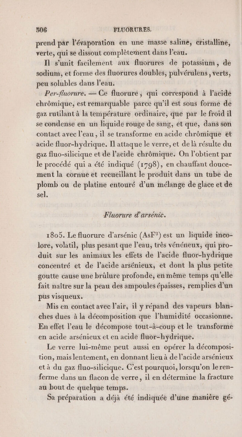 prend par lévaporation en une masse saline, cristalline, verte, qui se dissout complètement dans l’eau. Il s'unit facilement aux fluorures de potassium, de sodium, et forme des fluorures doubles, pulvérulens , verts, peu solubles dans l’eau. Per-fluorure. — Ge fluorure ; qui correspond à Pacidé chrômique, est remarquable parce qu’il ést sous forme de gaz rutilant à la température ordinaire, que par le froid il se condense en un liquide rouge de sang, et que, dans son contact avec l’eau , il se transforme en acide chrômique et acide fluor-hydrique. Il attaque le verre, et de là résulte du gaz fluo-silicique et de Pacide chrômique. On l’obtient par le procédé qui a été indiqué (1798), en chauffant douce- ment la cornue ét recueillant le produit dans un tube de plomb ou de platine entouré d’un mélange de glace et dé sel. Fluorure d’arsenic. 1805. Le fluorure d’arsénic (AsF®) est un liquide inco- lore, volatil, plus pesant que l’eau, très vénéneux, qui pro- duit sur les animaux les effets de l'acide fluor-hydrique concentré et de l’acide arsénieux, et dont la plus petite goutte cause une brûlure profonde, en même temps qu’elle fait naître sur la peau des ampoules épaisses, remplies d’un pus visqueux. Mis en contact avec l’air, il y répand des vapeurs blan- ches dues à la décomposition que l’humidité occasionne. En effet l’eau le décompose tout-à-coup et le transforme en acide arsénieux et en acide fluor-hydrique. Le verre lui-même peut aussi en opérer la décomposi- tion, mais lentement, en donnant lieu à de l’acide arsénieux et à du gaz fluo-silicique. C’est pourquoi, lorsqu’on leren- ferme dans un flacon de verre, il en détermine la fracture au bout de quelque temps. Sa préparation a déjà été indiquée d’une manière gé-