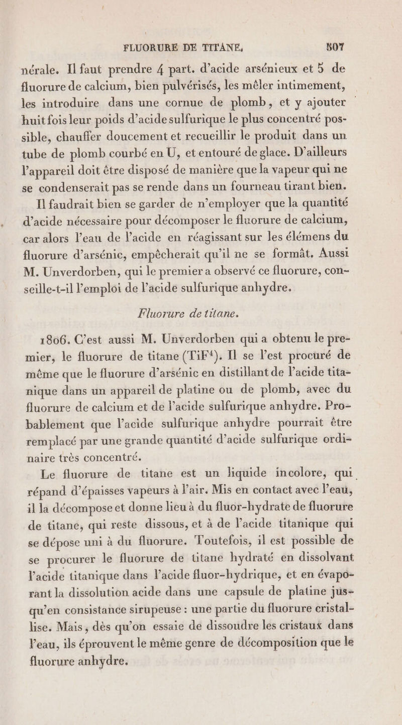 nérale. Il faut prendre 4 part. d’acide arsénieux et 5 de fluorure de calcium, bien pulvérisés, les mêler intimement, les introduire dans une cornue de plomb, et y ajouter huit fois leur poids d’acide sulfurique le plus concentré pos- sible, chauffer doucement et recueillir le produit dans un tube de plomb courbé en U, et entouré de glace. D'ailleurs l'appareil doit être disposé de manière que la vapeur qui ne se condenserait pas se rende dans un fourneau tirant bien. Il faudrait bien se garder de n’employer que la quantité d'acide nécessaire pour décomposer le fluorure de calcium, car alors l’eau de l'acide en réagissant sur les élémens du fluorure d’arsénic, empèêcherait qu’il ne se formât. Aussi M. Unverdorben, qui le premier a observé ce fluorure, con- seille-t-il l'emploi de l’acide sulfurique anhydre. Fluorure de titane. 1806. C’est aussi M. Unverdorben qui a obtenu le pre- mier, le fluorure de titane (TiF*). Il se l’est procuré de même que le fluorure d’arsénic en distillant de l'acide tita- nique dans un appareil de platine ou de plomb, avec du fluorure de calcium et de l’acide sulfurique anhydre. Pro- bablement que l'acide sulfurique anhydre pourrait être remplacé par une grande quantité d’acide sulfurique ordi- naire très concentré. Le fluorure de titane est un liquide incolore, qui répand d’épaisses vapeurs à l'air. Mis en contact avec l’eau, il la décompose et donne lieu à du fluor-hydrate de fluorure de titane, qui reste dissous, et à de l'acide titanique qui se dépose uni à du fluorure. Toutefois, il est possible de se procurer le fluorure de titane hydraté en dissolvant l'acide titanique dans lacide fluor-hydrique, et en évapo- rant la dissolution acide dans une capsule de platine jus- qu’en consistance sirupeuse : une partie du fluorure cristal- lise. Mais , dès qu’on essaie de dissoudre les cristaux dans l’eau, ils éprouvent le même genre de décomposition que le fluorure anhydre.