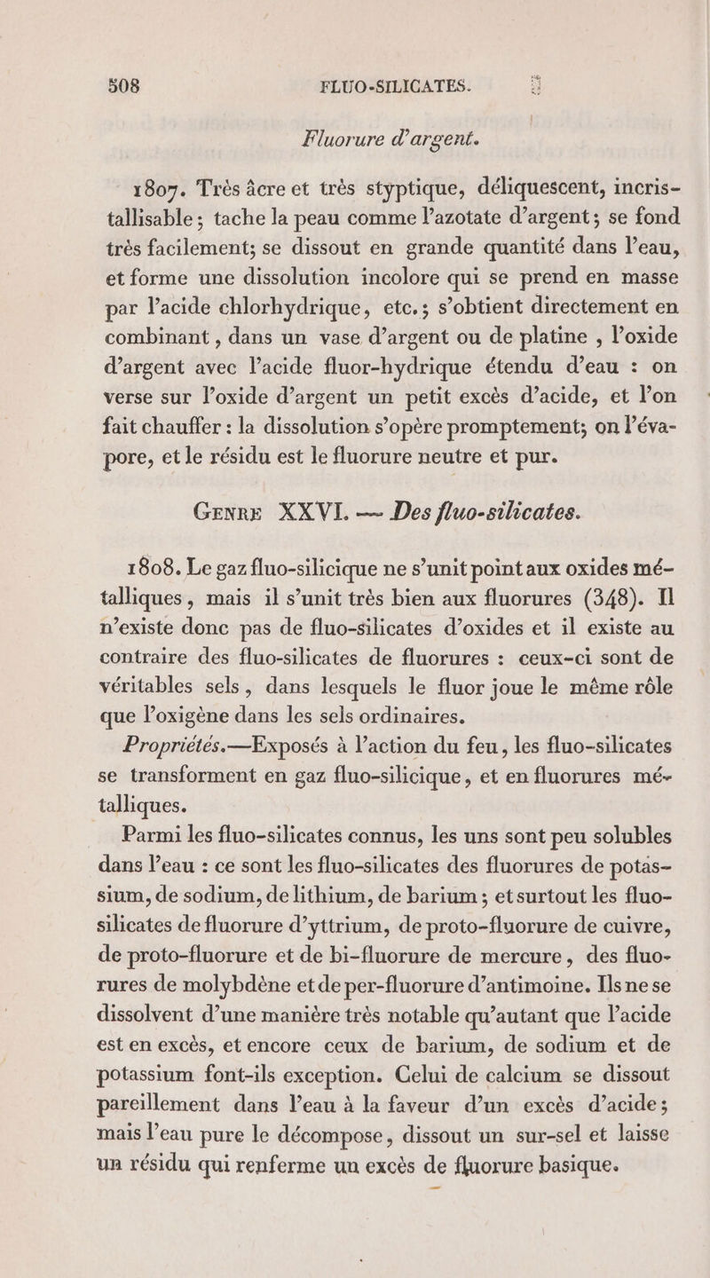 Fluorure d'argent. 1807. Très âcre et très styptique, déliquescent, incris- tallisable ; tache la peau comme l’azotate d’argent; se fond très facilement; se dissout en grande quantité dans l’eau, et forme une dissolution incolore qui se prend en masse par l'acide chlorhydrique, etc.; s’obtient directement en combinant , dans un vase d’argent ou de platine , l’oxide d'argent avec l’acide fluor-hydrique étendu d’eau : on verse sur l’oxide d’argent un petit excès d’acide, et l’on fait chauffer : la dissolution s’opère promptement; on léva- pore, et le résidu est le fluorure neutre et pur. Genre XXVIL — Des fluo-silicates. 1808. Le gaz fluo-silicique ne s’unit point aux oxides mé- talliques, mais il s’unit très bien aux fluorures (348). Il n’existe donc pas de fluo-silicates d’oxides et il existe au contraire des fluo-silicates de fluorures : ceux-ci sont de véritables sels, dans lesquels le fluor joue le même rôle que l’oxigène dans les sels ordinaires. Propriétés.—Exposés à l’action du feu, les fluo-silicates se transforment en gaz fluo-silicique, et en fluorures mé- talliques. Parmi les fluo-silicates connus, les uns sont peu solubles dans l’eau : ce sont les fluo-silicates des fluorures de potas- sium, de sodium, de lithium, de barium ; et surtout les fluo- silicates de fluorure d’yttrium, de proto-fluorure de cuivre, de proto-fluorure et de bi-fluorure de mercure, des fluo- rures de molybdène et de per-fluorure d’antimoine. Ils ne se dissolvent d’une manière très notable qu’autant que l'acide est en excès, etencore ceux de barium, de sodium et de potassium font-ils exception. Celui de calcium se dissout pareillement dans l’eau à la faveur d’un excès d’acide; mais l’eau pure le décompose, dissout un sur-sel et laisse un résidu qui renferme un excès de fluorure basique.