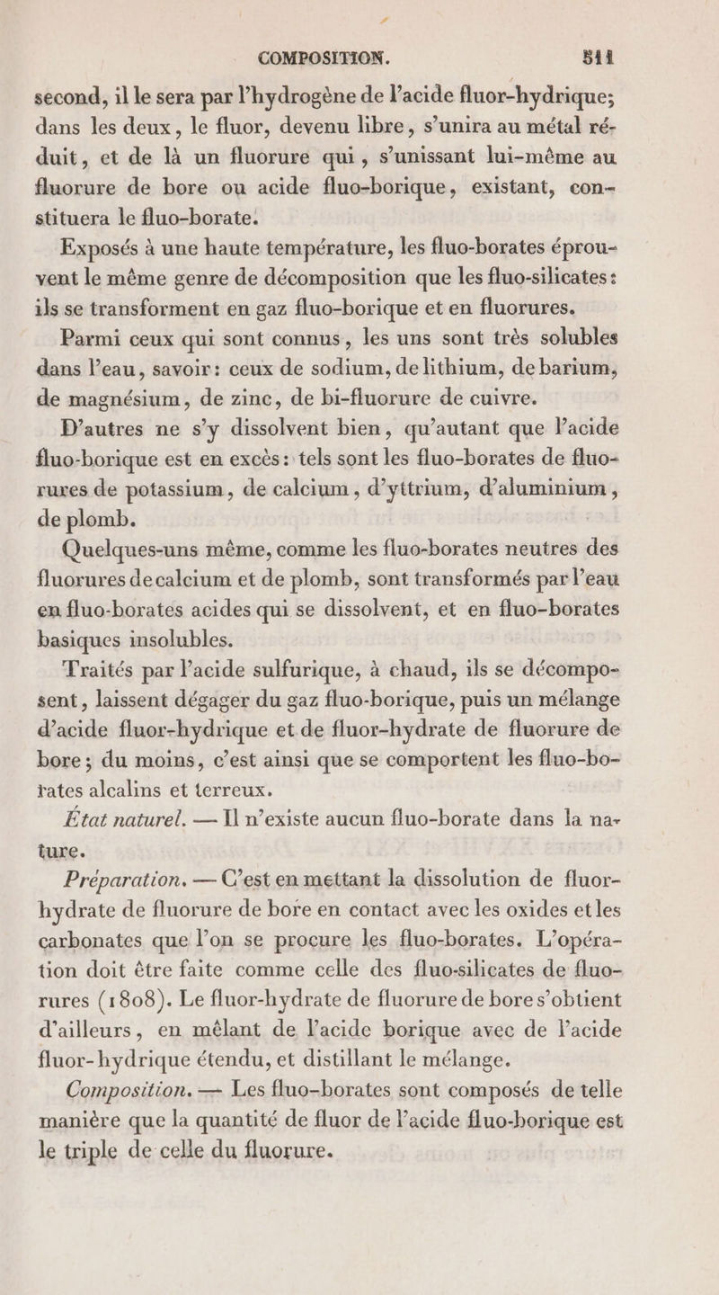 # COMPOSITION. ii second, il le sera par l'hydrogène de Pacide fluor-hydrique; dans les deux, le fluor, devenu libre, s’unira au métal ré- duit, et de là un fluorure qui, s’unissant lui-même au fluorure de bore ou acide fluo-borique, existant, con- stituera le fluo-borate. Exposés à une haute température, les fluo-borates éprou- vent le même genre de décomposition que les fluo-silicates : ils se transforment en gaz fluo-borique et en fluorures. Parmi ceux qui sont connus, les uns sont très solubles dans l’eau, savoir: ceux de sodium, de lithium, de barium, de magnésium, de zinc, de bi-fluorure de cuivre. D'autres ne s’y dissolvent bien, qu’autant que Pacide fluo-borique est en excès: tels sont les fluo-borates de fluo- ruxes de potassium, de calcium , d’yttrium, d'aluminium , de plomb. Quelques-uns même, comme les fluo-borates neutres des fluorures de calcium et de plomb, sont transformés par l’eau en fluo-borates acides qui se dissolvent, et en fluo-borates basiques insolubles. Traités par l'acide sulfurique, à chaud, ils se décompo- sent , laissent dégager du gaz fluo-borique, puis un mélange d'acide fluor-hydrique et de fluor-hydrate de fluorure de bore ; du moins, c’est ainsi que se comportent les fluo-bo- rates alcalins et terreux. État naturel, — I n’existe aucun fluo-borate dans la na- ture. Préparation. — C’est en mettant la dissolution de fluor- hydrate de fluorure de bore en contact avec les oxides et les carbonates que l’on se procure les fluo-borates. L’opéra- tion doit être faite comme celle des fluo-silicates de fluo- rures (1808). Le fluor-hydrate de fluorure de bore s’obtient d’ailleurs, en mêlant de lacide borique avee de lacide fluor-hydrique étendu, et distillant le mélange. Composition. — Les fluo-borates sont composés de telle manière que la quantité de fluor de Facide fluo-borique est le triple de celle du fluorure.