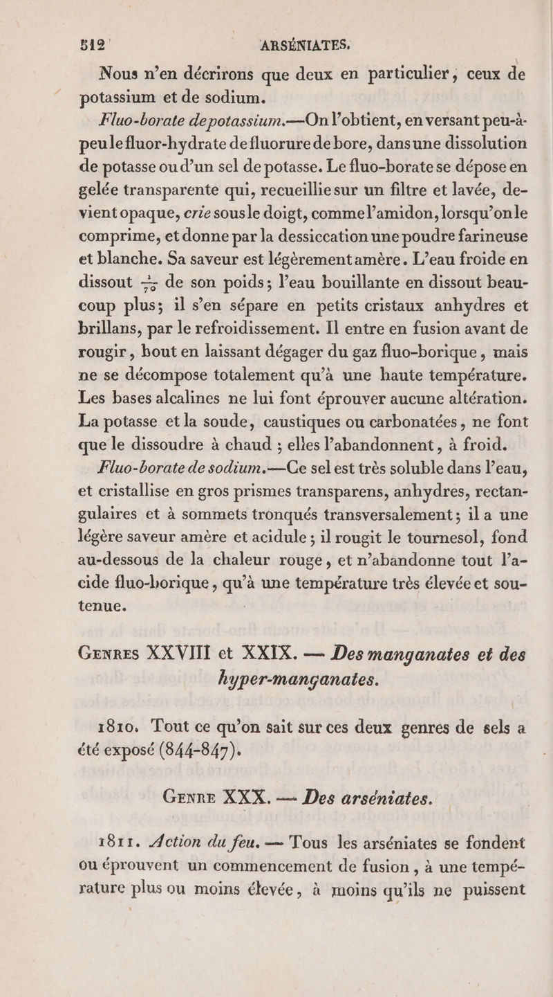 Nous n’en décrirons que deux en particulier, ceux de potassium et de sodium. Fluo-borate de potassium.—On l’obtient, en versant peu-à- peulefluor-hydrate de fluorure de bore, dansune dissolution de potasse ou d’un sel de potasse. Le fluo-borate se dépose en gelée transparente qui, recueilliesur un filtre et lavée, de- vient opaque, crie sousle doigt, comme l’amidon, lorsqu’onle comprime, et donne par la dessiccation une poudre farineuse et blanche. Sa saveur est légèrement amère. L’eau froide en dissout — de son poids; l’eau bouillante en dissout beau- coup plus; il s’en sépare en petits cristaux anhydres et brillans, par le refroidissement. Il entre en fusion avant de rougir , bout en laissant dégager du gaz fluo-borique , mais ne se décompose totalement qu’à une haute température. Les bases alcalines ne lui font éprouver aucune altération. La potasse et la soude, caustiques ou carbonatées, ne font que le dissoudre à chaud ; elles abandonnent, à froid. Fluo-borate de sodium.—Ge sel est très soluble dans l’eau, et cristallise en gros prismes transparens, anhydres, rectan- gulaires et à sommets tronqués transversalement; il a une légère saveur amère et acidule ; il rougit le tournesol, fond au-dessous de la chaleur rouge, et n’abandonne tout l’a- cide fluo-horique , qu’à une température très élevée et sou- tenue. À GENRES XX VIII et XXIX. — Des manganates et des hyper-mançanates. 1810. Tout ce qu’on sait sur ces deux genres de sels a été exposé (844-847). GENRE XXX. — Des arséniates. 1811. Action du feu. — Tous les arséniates se fondent ou éprouvent un commencement de fusion , à une tempé- rature plus ou moins élevée, à moins qu'ils ne puissent