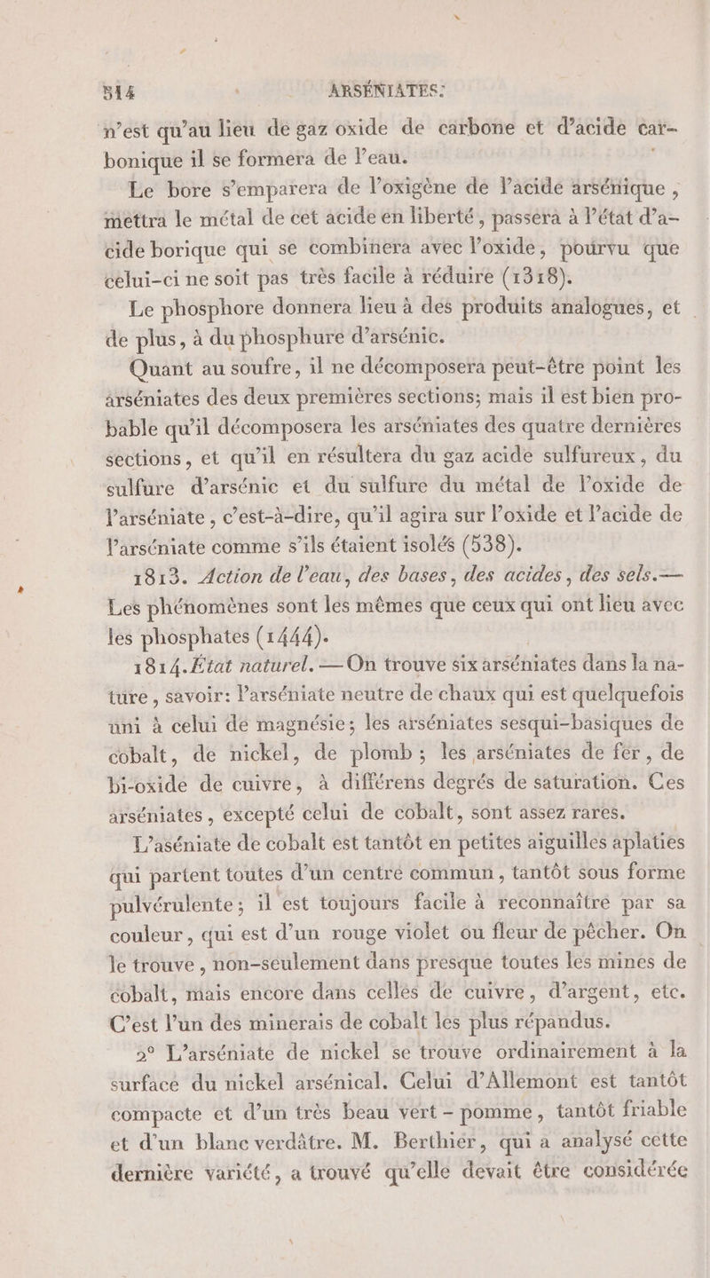 n’est qu’au lieu de gaz oxide de carbone et d'acide car- bonique il se formera de Peau. Le bore s’emparera de l’oxigène de Pacide arséniique , mettra le métal de cet acide en liberté, passera à l’état d’a- cide borique qui se combinera avec l’oxide, pourvu que celui-ci ne soit pas trés facile à réduire (1318). Le phosphore donnera lieu à des produits analogues, et de plus, à du phosphure d’arsénic. Quant au soufre, il ne décomposera peut-être point les arséniates des deux premières sections; mais il est bien pro- _ bable qu’il décomposera les arséniates des quatre dernières sections, et qu'il en résultera du gaz acide sulfureux, du sulfure darsénic et du sulfure du métal de lPoxide de l’arséniate , c’est-à-dire, qu’il agira sur Poxide et l'acide de lParséniate comme s’ils étaient isolés (538). 1813. Action de l’eau, des bases, des acides, des sels.— Les phénomènes sont les mêmes que ceux qui ont lieu avec les phosphates (1444). 1814.État naturel. — On trouve six atéhiates dans la na- ture, savoir: l’arséniate neutre de chaux qui est quelquefois uni à celui de magnésie; les arséniates sesqui-basiques de cobalt, de nickel, de plomb; les arséniates de fer, de bi-oxide de cuivre, à différens degrés de saturation. Ces arséniates , excepté celui de cobalt, sont assez rares. L’aséniate de cobalt est tantôt en petites aiguilles aplaties qui partent toutes d’un centré commun , tantôt sous forme pulvérulente ; il est toujours facile à reconnaître par sa couleur , qui est d’un rouge violet ou fleur de pécher. On le trouve , non-séulement dans presque toutes les mines de cobalt, mais encore dans celles de cuivre, d’argent, etc. C’est l’un des minerais de cobalt les plus répandus. &gt;° L’arséniate de nickel se trouve ordinairement à la surface du nickel arsénical. Celui d’Allemont est tantôt compacte et d’un très beau vert - pomme, tantôt friable et d’un blanc verdâtre. M. Berthier, qui a analysé cette dernière variété, a trouvé qu’elle devait être considérée