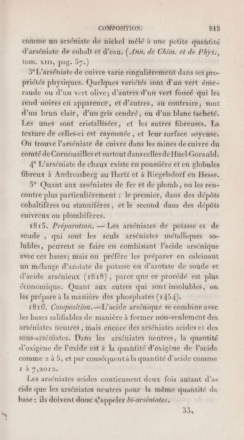 comme üñ àrséniate dé niékel mêlé à une petite quantité d'arséniate de cobalt ét d’eau. (Ain de Chin. et de PhY$,, tom. x111, pag. 57.) 3° L’arséniate de cuivre varie singulièrement dans ses pro- priétés physiques. Quelques variétés sont d’un vert éme- raude ou d’un vert olive; d’autres d’un vert foncé qui les rend noires et apparence, ét d’autres, au contraire, sont d’un brun clair, d’un gris cendré, où d’un blanc tacheté. Lés unes sont cristalhsées, et les autres fibreuses. La texture de celles-ci est rayonnée , et leur surface soÿeuse. On trouve l’arséniaté de cuivre dans les mines de cuivre du comté de Cornouailles ét surtout dans celles de Huel:Goranld. 4° L’arséniate de chaux existe en poussière et en globules fibreux à Andreasberg au Hartz et à Riegelsdorf en Hesse. 5° Quant aux arséniates de fer et de plomb ; on les ren- contre plus particulièrement : le premier, dans des dépôts cobaltifères ou stannifères, et le second dans des dépôts cuivreux ou plombifères. 1815. Préparation. — Les arséniates de potasse et de soude , qui sont les seuls arséniates métalliques so- lubles, peuvent se faire en combinant l’acide arsénique avec ces bases; mais on préfère les préparer en calcinant un mélange d’azotate de potasse où d’azôtate de soude et dacide arsénieux (1818), parce que ce procédé est plus économique. Quant aux autres qui sont insolubles, on lés prépare à la manïère des phosphates (1454). 1816. Composition.—L'acide arsénique se combine avec les bases salifiables de manière à former non-seulemént des arséniates ñeutres , mais éncoré des arséniates acides et des sous-aiséniates. Dans les arséniates neutres, la quantité d’oxigène de oxide est à la quantité d’oxigène de Pacide comme 2 à 5, et par conséquent à la quantité d’acide comme I à 7,2012. Les arséniates acides contiennent deux fois autant d’a&lt; cide que les arséniates neutres pour la même quantité de base : ils doivent donc s’ ‘appeler bi-arséniates. LS: Jde